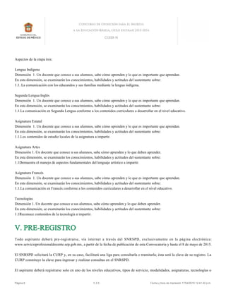 Aspectos de la etapa tres:
Lengua Indígena
Dimensión 1. Un docente que conoce a sus alumnos, sabe cómo aprenden y lo que es importante que aprendan.
En esta dimensión, se examinarán los conocimientos, habilidades y actitudes del sustentante sobre:
1.1. La comunicación con los educandos y sus familias mediante la lengua indígena.
Segunda Lengua Inglés
Dimensión 1. Un docente que conoce a sus alumnos, sabe cómo aprenden y lo que es importante que aprendan.
En esta dimensión, se examinarán los conocimientos, habilidades y actitudes del sustentante sobre:
1.1.La comunicación en Segunda Lengua conforme a los contenidos curriculares a desarrollar en el nivel educativo.
Asignatura Estatal
Dimensión 1. Un docente que conoce a sus alumnos, sabe cómo aprenden y lo que es importante que aprendan.
En esta dimensión, se examinarán los conocimientos, habilidades y actitudes del sustentante sobre:
1.1.Los contenidos de estudio locales de la asignatura a impartir.
Asignatura Artes
Dimensión 1. Un docente que conoce a sus alumnos, sabe cómo aprenden y lo que deben aprender.
En esta dimensión, se examinarán los conocimientos, habilidades y actitudes del sustentante sobre:
1.1Demuestra el manejo de aspectos fundamentales del lenguaje artístico a impartir.
Asignatura Francés
Dimensión 1. Un docente que conoce a sus alumnos, sabe cómo aprenden y lo que es importante que aprendan.
En esta dimensión, se examinarán los conocimientos, habilidades y actitudes del sustentante sobre:
1.1.La comunicación en Francés conforme a los contenidos curriculares a desarrollar en el nivel educativo.
Tecnologías
Dimensión 1. Un docente que conoce a sus alumnos, sabe cómo aprenden y lo que deben aprender.
En esta dimensión, se examinarán los conocimientos, habilidades y actitudes del sustentante sobre:
1.1Reconoce contenidos de la tecnología a impartir.
V. PRE-REGISTRO
Todo aspirante deberá pre-registrarse, vía internet a través del SNRSPD, exclusivamente en la página electrónica:
www.servicioprofesionaldocente.sep.gob.mx, a partir de la fecha de publicación de esta Convocatoria y hasta el 8 de mayo de 2015.
El SNRSPD solicitará la CURP y, en su caso, facilitará una liga para consultarla o tramitarla; ésta será la clave de su registro. La
CURP constituye la clave para ingresar y realizar consultas en el SNRSPD.
El aspirante deberá registrarse solo en uno de los niveles educativos, tipos de servicio, modalidades, asignaturas, tecnologías o
Página 8 V.3.5 Fecha y hora de impresión 17/04/2015 12:41:40 p.m.
 