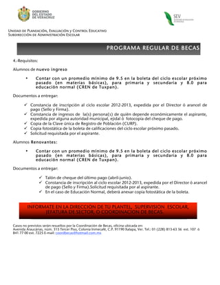 Unidad de Planeación, Evaluación y Control Educativo
Subdirección de Administración Escolar


                                                             PROGRAMA REGULAR DE BECAS

  4.-Requisitos:

  Alumnos de nuevo ingreso

          •     Contar con un promedio mínimo de 9.5 en la boleta del ciclo escolar próximo
                pasado (en materias básicas), para primaria y secundaria y 8.0 para
                educación normal (CREN de Tuxpan).

  Documentos a entregar:

          Constancia de inscripción al ciclo escolar 2012-2013, expedida por el Director ò arancel de
           pago (Sello y Firma).
          Constancia de ingresos de la(s) persona(s) de quién depende económicamente el aspirante,
           expedida por alguna autoridad municipal, ejidal ò fotocopia del cheque de pago.
          Copia de la Clave única de Registro de Población (CURP).
          Copia fotostática de la boleta de calificaciones del ciclo escolar próximo pasado.
          Solicitud requisitada por el aspirante.

  Alumnos Renovantes:

          •     Contar con un promedio mínimo de 9.5 en la boleta del ciclo escolar próximo
                pasado (en materias básicas), para primaria y secundaria y 8.0 para
                educación normal (CREN de Tuxpan).

  Documentos a entregar:

                    Talón de cheque del último pago (abril-junio).
                    Constancia de inscripción al ciclo escolar 2012-2013, expedida por el Director ò arancel
                     de pago (Sello y Firma).Solicitud requisitada por al aspirante.
                    En el caso de Educación Normal, deberá anexar copia fotostática de la boleta.


           INFÓRMATE EN LA DIRECCIÓN DE TÚ PLANTEL, SUPERVISIÓN ESCOLAR,
                 JEFATURA DE SECTOR, O COORDINACION DE BECAS.

  Casos no previstos serán resueltos por la Coordinación de Becas, oficina ubicada en:
  Avenida Araucárias, núm. 315 Tercer Piso, Colonia Inmecafé, C.P. 91190 Xalapa, Ver. Tel.: 01 (228) 813-63 36 ext. 107 ò
  841 77 00 ext. 7225 E-mail: coordbecas@hotmail.com.mx
 
