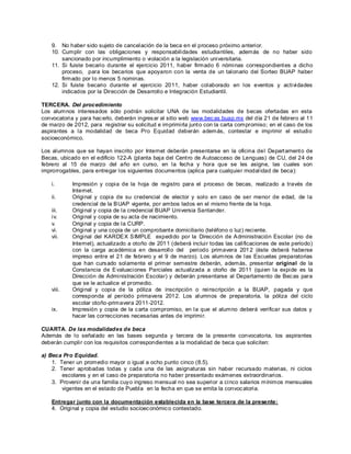 9. No haber sido sujeto de cancelación de la beca en el proceso próximo anterior.
    10. Cumplir con las obligaciones y responsabilidades estudiantiles, además de no haber sido
        sancionado por incumplimiento o violación a la legislación universitaria.
    11. Si fuiste becario durante el ejercicio 2011, haber firmado 6 nóminas correspondient es a dicho
        proceso, para los becarios que apoyaron con la venta de un talonario del Sorteo BUAP haber
        firmado por lo menos 5 nominas.
    12. Si fuiste becario durante el ejercicio 2011, haber colaborado en los eventos y actividades
        indicados por la Dirección de Desarrollo e Integración Estudiantil.

TERCERA. Del procedimiento
Los alumnos interesados sólo podrán solicitar UNA de las modalidades de becas ofertadas en esta
convocatoria y para hac erlo, deberán ingres ar al sitio web www.bec as.buap.mx del día 21 de febrero al 11
de marzo de 2012, para registrar su solicitud e imprimirla junt o con la carta compromiso; en el caso de los
aspirantes a la modalidad de beca Pro Equidad deberán además, contestar e imprimir el estudio
socioeconómico.

Los alumnos que se hayan inscrito por Internet deberán presentarse en la oficina del Depart ament o de
Becas, ubicado en el edificio 122-A (planta baja del Cent ro de A utoacceso de Lenguas) de CU, del 24 de
febrero al 15 de marzo del año en curso, en la fecha y hora que se les asigne, las cuales son
improrrogables, para entregar los siguientes documentos (aplica para cualquier modal idad de beca):

    i.      Impresión y copia de la hoja de registro para el proceso de becas, realizado a través de
            Internet.
    ii.     Original y copia de su credencial de elector y solo en caso de ser menor de edad, de la
            credencial de la B UAP vigente, por ambos lados en el mismo frente de la hoja.
    iii.    Original y copia de la credencial BUAP Universia Santander.
    iv.     Original y copia de su acta de nacimiento.
    v.      Original y copia de la CURP.
    vi.     Original y una copia de un comprobant e domiciliario (teléfono o luz) reciente.
    vii.    Original del KARDE X S IMPLE expedido por la Dirección de A dministración Escolar (no de
            Internet), actualizado a otoño de 201 1 (deberá incluir todas las calificaciones de este periodo)
            con la carga académica en desarrollo del periodo primavera 201 2 (éste deberá haberse
            impreso entre el 21 de febrero y el 9 de marzo). Los alumnos de las Escuelas preparatorias
            que han curs ado solamente el primer semestre deberán, además, presentar original de la
            Constancia de E valuaciones Parciales actualizada a otoño de 2011 (quien la expide es la
            Dirección de Administración Escolar) y deberán presentarse al Departamento de Bec as para
            que se le actualice el promedio.
    viii.   Original y copia de la póliza de inscripción o reinscripción a la BUAP, pagada y que
            corresponda al período primavera 2012. Los alumnos de preparatoria, la póliza del ciclo
            escolar otoño-primavera 2011-2012.
    ix.     Impresión y copia de la c arta compromiso, en la que el alumno deberá verificar sus datos y
            hacer las correcciones necesarias antes de imprimir.

CUARTA. De las modalidades de beca
Además de lo señalado en las bases segunda y tercera de la presente convocatoria, los aspirantes
deberán cumplir con los requisitos correspondientes a la modalidad de beca que soliciten:

a) Beca Pro Equidad.
    1. Tener un promedio mayor o igual a ocho punto cinco (8.5).
    2. Tener aprobadas todas y cada una de las asignaturas sin haber recursado materias, ni ciclos
        escolares y en el caso de preparatoria no haber presentado exámenes extraordinarios.
    3. Provenir de una familia cuy o ingreso mensual no sea superior a cinco salarios mínimos mensuales
        vigentes en el estado de Puebla en la fecha en que se emita la convoc atoria.

    Entregar junto con la documentación establecida en la base tercera de la presente:
    4. Original y copia del estudio socioec onómic o contestado.
 