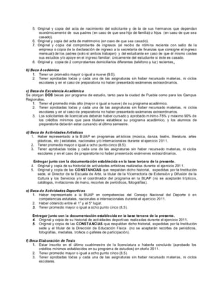 5. Original y copia del acta de nacimiento del solicitante y de la de sus hermanos que dependan
       económic ament e de sus padres (en caso de que sea hijo de familia) o hijos (en caso de que sea
       casado).
   6. Original y copia del acta de matrimonio (en caso de que sea casado).
   7. Original y c opia del comprobante de ingresos (el recibo de nómina reciente con sello de la
       empresa o copia de la declaración de ingreso a la secretaría de finanzas que consigne el ingreso
       mensual) de los padres (solo sí ambos trabajan) y del estudiante en caso de que él mismo costee
       sus estudios y/o apoye en el ingreso familiar; únicamente del estudiante si éste es casado.
   8. Original y copia de 2 comprobantes domiciliarios diferentes (teléfono y luz) recientes .

b) Beca Académica
    1. Tener un promedio mayor o igual a nueve (9.0).
    2. Tener aprobadas todas y cada una de las asignaturas sin haber recursado materias, ni ciclos
       escolares y en el caso de preparatoria no haber presentado exámenes extraordinarios.

c) Beca de Excelencia Académica
Se otorgan DOS becas por programa de estudio, tanto para la ciudad de Puebla como para los Campus
Regionales.
    1. Tener el promedio más alto (mayor o igual a nueve) de su programa ac adémico.
    2. Tener aprobadas todas y cada una de las asignaturas sin haber recursado materias, ni ciclos
        escolares y en el caso de preparatoria no haber presentado exámenes extraordinarios.
    3. Los solicitantes de licenciat ura deberán haber cursado y aprobado mínimo 78% y máximo 90% de
        los créditos mínimos que para titularse establece su programa académico, y los alumnos de
        preparatoria deberán estar cursando el último semestre.

d) Beca de Actividades Artí sticas
   1. Haber representado a la B UAP en programas art ísticos (música, danza, teatro, literatura, artes
      plásticas, etc.) estatales, nacionales y/o internacionales durante el ejercicio 201 1.
   2. Tener promedio mayor o igual a ocho punto cinco (8.5).
   3. Tener aprobadas todas y cada una de las asignaturas sin haber recursado materias, ni ciclos
      escolares y en el caso de preparatoria no haber presentado exámenes extraordinarios.

    Entregar junto con la documentación establecida en la base tercera de la presente.
   4. Original y copia de su historial de actividades artísticas realizadas durante el ejercicio 201 1.
   5. Original y copia de las CONSTANCIAS que respaldan dicho historial, expedidas por la Institución
      sede, el Director de la Escuela de Arte, la titular de la Vicerrectoría de Extensión y Difusión de la
      Cultura y los Servicios y/o el coordinador del programa en la BUAP (no se aceptarán trípticos,
      catálogos, invitaciones de mano, recortes de periódicos, fotografías).

e) Beca de Actividades Deportivas
    1. Haber represent ado a la BUAP en competencias del Consejo Nacional del Deporte ó en
       competencias estatales, nacionales e internacionales durante el ejercicio 2011.
    2. Haber obtenido entre el 1° y el 5° lugar.
    3. Tener promedio mayor o igual a ocho punto cinco (8.5).

   Entregar junto con la documentación establecida en la base tercera de la presente.
   4. Original y copia de su historial de actividades deportivas realizadas durante el ejercicio 2011.
   5. Original y copia de las CONSTANCI AS que respaldan dicho historial, expedidas por la Institución
       sede y el titular de la Dirección de Educación Física (no se aceptarán recortes de periódicos,
       fotografías, medallas, trofeos o gafetes de participación).

f) Beca Elaboración de Tesi s
    1. Estar inscrito en el último cuatrimestre de la licenciatura o haberla concluido (aprobado los
        créditos mínimos establecidos en su programa de estudios) en otoño 2011.
    2. Tener promedio mayor o igual a ocho punto cinco (8.5).
    3. Tener aprobadas todas y cada una de las asignaturas sin haber recursado materias, ni ciclos
        escolares.
 