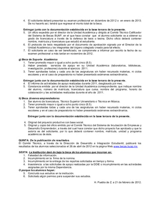 4.   El solicitante deberá presentar su examen profesional en diciembre de 201 2 o en enero de 2013.
        De no hacerlo as í, tendrá que regresar el monto total de la beca.

   Entregar junto con la documentación establecida en la base tercera de la presente.
   5. Un oficio expedido por el director de la Unidad Académica y dirigido al Comité Téc nico Calificador
       del Sistema de Becas BUAP, en el que hace constar que el alumno solicitante va a obtener su
       grado de licenciatura a través de la defens a de tesis o tesina. Dicho oficio deberá contener
       nombre, matrícula y licenciatura que estudió el estudiante.
   6. El protocolo de tesis respaldado por el documento de aprobación signado por el Director de la
       Unidad Académica y los integrantes del órgano colegiado creado para tal efecto.
   7. El solicitante en caso de ser beneficiado, se compromete a informar por escrito la fecha de su
       examen profesional a más tardar en noviembre de 2012.

g) Beca de Soporte Académico
    1. Tener promedio mayor o igual a ocho punto cinco (8.5).
    2. Haber prestado      servicios de apoyo en su Unidad Académica (laboratorios, bibliotecas,
       investigación, profesores) durante el ejercicio 201 1.
    3. Tener aprobadas todas y cada una de las asignaturas sin haber recursado materias, ni ciclos
       escolares y en el caso de preparatoria no haber presentado exámenes extraordinarios.

   Entregar junto con la documentación establecida en la base tercera de la prese nte.
   4. El informe de actividades de apoyo realizadas durante 2011, desglosado por mes.
   5. Constancia emitida por el director de la Unidad Académica correspondiente, que indique nombre
       del alumno, número de matrícula, licenciatura que cursa, nombre del programa, horario de
       colaboración y las actividades realizadas durante el año de 2011.

h) Beca Jóvenes emprendedores
    1. Ser alumno de licenciatura, Técnico Superior Universitario o Téc nica en Música.
    2. Tener promedio mayor o igual a ocho punto cinco (8.5).
    3. Tener aprobadas todas y cada una de las asignaturas sin haber recursado materias, ni ciclos
       escolares y en el caso de preparatoria no haber presentado exámenes extraordinarios.

        Entregar junto con la documentación establecida en la base tercera de la presente.

    4. Original del proy ecto productivo con base social.
    5. Original y copia del oficio emitido por el Comité Técnico del Sistema de Incubación de Empres as y
       Desarrollo Emprendedor, a través del cual hace constar que dicho proyecto fue aprobado y que la
       autoría es del solicitante, por lo que deberá contener nombre, matrícula, unidad y programa
       académic os de éste.

QUINTA. De la publicación de resul tados.
El Comité Técnico, a través de la Dirección de Desarrollo e Integración Estudiantil, publicará los
resultados de los alumnos seleccionados el 26 de abril de 2012 en la página Web www. becas.buap.mx

SEXTA. La Institución dará de baja la beca de los alumnos que incurran en:
   1. Falsedad de información.
   2. Incumplimiento en la firma de la nomina.
   3. Incumplimiento en la entrega de los report es solicitados en tiempo y forma.
   4. Inasistencia a las solicitudes de apoyo realizadas por la DDIE o incumplimiento en las actividades
       asignadas por la misma Dependencia.
O porque los alumnos hayan:
   5. Concluido sus estudios en la institución.
   6. Solicitado algún permiso para suspender sus estudios.

                                                                H. Puebla de Z. a 21 de febrero de 2012.
 