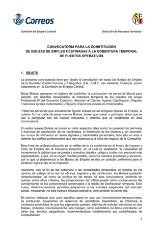  
 
 
Comisión de Empleo Central           Dirección de Recursos Humanos 
1 
 
 
CONVOCATORIA PARA LA CONSTITUCIÓN
DE BOLSAS DE EMPLEO DESTINADAS A LA COBERTURA TEMPORAL
DE PUESTOS OPERATIVOS
1. OBJETO
La presente convocatoria tiene por objeto la constitución de todas las Bolsas de Empleo
de la Sociedad Estatal Correos y Telégrafos, S.A., S.M.E., (en adelante, Correos), previo
tratamiento en la Comisión de Empleo Central.
Estas Bolsas persiguen el objetivo de posibilitar la contratación de personal laboral para
atender, por distintas necesidades, la cobertura temporal de los puestos del Grupo
Profesional IV del Convenio Colectivo: Atención al Cliente, Agente Clasificación, Reparto
1/servicios rurales motorizados y Reparto 2/servicios rurales no motorizados.
Todas las personas que actualmente figuran activas en las antiguas Bolsas de Empleo, si
quieren formar parte de estas nuevas Bolsas, tienen que volver a participar, dado que se
van a configurar con los nuevos requisitos y criterios que se establecen en esta
convocatoria.
En estas nuevas Bolsas se ponen en valor aspectos tales como; la posesión de permisos
o licencias de conducción de los candidatos, la formación de los mismos y, en concreto,
los cursos de formación en áreas digitales y habilidades personales, todo ello en aras a
obtener los perfiles profesionales que den cobertura a la línea de negocio de la Compañía.
Esta línea de profesionalización es un reflejo de lo ya contenido en el Anexo de Ingreso y
Ciclo de Empleo del III Convenio Colectivo, en el cual se estableció “la necesidad de
incrementar la calidad que se presta a nuestros clientes, obliga a contar con personal más
especializado, y que, en la mayor medida posible, conozca nuestros productos y servicios,
por lo que la pertenencia a las Bolsas de Empleo tendrá un carácter preferente para el
posterior ingreso fijo en la empresa”.
Asimismo, con el fin de dar cobertura a las necesidades temporales de empleo en los
centros de trabajo de la red de oficinas, logística y de distribución, las Bolsas quedarán
dimensionadas, tal como se explica en las bases de esta convocatoria, teniendo en
cuenta, entre otros criterios, las proyecciones del tráfico postal como consecuencia del
cumplimiento de los compromisos comerciales y la media de contratación temporal. Este
nuevo dimensionamiento permitirá adaptarnos a las actuales exigencias del mercado
postal, mejorando, no sólo nuestra eficacia operativa, sino también la comercial.
Es preciso destacar que, para aquellos casos en que, por circunstancias excepcionales,
se produzcan situaciones de ausencia de candidatos disponibles, se introduce la
novedosa posibilidad de que los aspirantes puedan, además de solicitar inscribirse en dos
Bolsas, ofrecerse voluntariamente para trabajar, como candidatos de Bolsa colindante, en
otros dos ámbitos geográficos, incrementándose notablemente sus posibilidades de
empleabilidad.
 