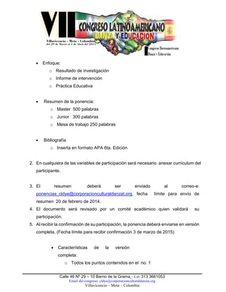 Calle 46 Nº 29 – 10 Barrio de la Grama – Cel: 313 3661053
Email del congreso: cldye@corporacionculturaldanzat.org
Villavicencio – Meta – Colombia
 Enfoque:
o Resultado de investigación
o Informe de intervención
o Práctica Educativa
 Resumen de la ponencia:
o Master 500 palabras
o Junior 300 palabras
o Mesa de trabajo 250 palabras
 Bibliografía
o Inserta en formato APA 6ta. Edición
2. En cualquiera de las variables de participación será necesario anexar currículum del
participante.
3. El resumen deberá ser enviado al correo-e:
ponencias_cldye@corporacionculturaldanzat.org, fecha límite para envío de
resumen 20 de febrero de 2014.
4. El documento será revisado por un comité académico quien validará su
participación.
5. Al recibir la confirmación de su participación, la ponencia deberá enviarse en versión
completa, (Fecha límite para recibir confirmación 3 de marzo de 2015)
 Características de la versión
completa:
o Todos los puntos contenidos en el no. 1
 