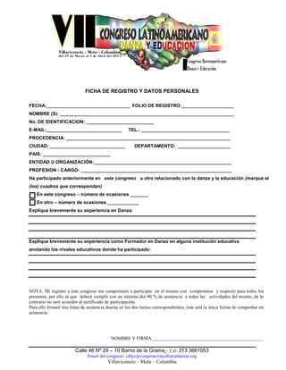 Calle 46 Nº 29 – 10 Barrio de la Grama – Cel: 313 3661053
Email del congreso: cldye@corporacionculturaldanzat.org
Villavicencio – Meta – Colombia
FICHA DE REGISTRO Y DATOS PERSONALES
FECHA:________________________________ FOLIO DE REGISTRO:____________________
NOMBRE (S): ___________________________________________________________________
No. DE IDENTIFICACION: __________________________
E-MAIL:_____________________________ TEL.: __________________________________
PROCEDENCIA: _______________________________________________________________
CIUDAD: _____________________________ DEPARTAMENTO: ____________________
PAIS: __________________________
ENTIDAD U ORGANIZACIÓN:_____________________________________________________
PROFESION - CARGO: __________________________________________________________
Ha participado anteriormente en este congreso u otro relacionado con la danza y la educación (marque el
(los) cuadros que correspondan)
En este congreso – número de ocasiones _______
En otro – número de ocasiones ____________
Explique brevemente su experiencia en Danza:
Explique brevemente su experiencia como Formador en Danza en alguna institución educativa
anotando los niveles educativos donde ha participado:
NOTA: Mi registro a este congreso me compromete a participar en el mismo con compromiso y respecto para todos los
presentes, por ello sé que deberé cumplir con un mínimo del 90 % de asistencia a todas las actividades del mismo, de lo
contrario no seré acreedor al certificado de participación.
Para ello firmaré mis listas de asistencia diarias en los dos turnos correspondientes, ésta será la única forma de comprobar mi
asistencia.
NOMBRE Y FIRMA________________________________________________
 