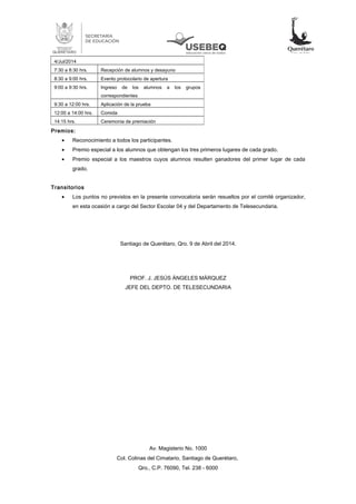 Premios:
• Reconocimiento a todos los participantes.
• Premio especial a los alumnos que obtengan los tres primeros lugares de cada grado.
• Premio especial a los maestros cuyos alumnos resulten ganadores del primer lugar de cada
grado.
Transitorios
• Los puntos no previstos en la presente convocatoria serán resueltos por el comité organizador,
en esta ocasión a cargo del Sector Escolar 04 y del Departamento de Telesecundaria.
Santiago de Querétaro, Qro. 9 de Abril del 2014.
PROF. J. JESÚS ÁNGELES MÁRQUEZ
JEFE DEL DEPTO. DE TELESECUNDARIA
Av. Magisterio No. 1000
Col. Colinas del Cimatario, Santiago de Querétaro,
Qro., C.P. 76090, Tel. 238 - 6000
4/Jul/2014
7:30 a 8:30 hrs. Recepción de alumnos y desayuno
8:30 a 9:00 hrs. Evento protocolario de apertura
9:00 a 9:30 hrs. Ingreso de los alumnos a los grupos
correspondientes
9:30 a 12:00 hrs. Aplicación de la prueba
12:00 a 14:00 hrs. Comida
14:15 hrs. Ceremonia de premiación
 