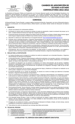 La Secretaría de Educación Pública con fundamento en el Convenio Nacional suscrito con las Autoridades Educativas y los
Organismos Descentralizados que intervinieron en el mismo, con el objeto de establecer las bases conforme a las cuales se
llevarán a cabo los cambios de adscripción interestatales, para el personal Docente, Técnico Docente, para el que realiza
funciones de Dirección, Supervisión, así como de Apoyo y Asistencia a la Educación, en los niveles de Educación Básica y Media
Superior.
CONVOCA
Al Personal Docente, Técnico Docente, a quienes realizan funciones de Dirección, Supervisión, así como al Personal de Apoyo y
Asistencia a la Educación, en la Educación Básica y Media Superior, que deseen solicitar Cambio de Adscripción de Estado a
Estado.
I. REQUISITOS
1. Ocupar su(s) plaza(s) con nombramiento definitivo.
2. Encontrarse en servicio activo al momento de solicitar el cambio de adscripción y hasta la conclusión del proceso; por lo
tanto, no deberá disfrutar de licencia de ningún tipo, excepto por gravidez.
3. El personal docente de educación indígena que solicite Cambio de Adscripción de Estado a Estado deberá dominar alguna
de las lenguas indígenas propias del Estado al que solicita el cambio y anexar la constancia que lo acredite.
4. Requisitar su solicitud por medio electrónico en la siguiente dirección: http://cambiosinterestatales.sep.gob.mx
5. Presentar ante la Autoridad Educativa u Organismo Descentralizado de su adscripción, para certificación, la solicitud de
cambio de adscripción debidamente requisitada y firmada, anexando copia legible del (los) comprobante(s) de pago y del
documento con que se acredita su nivel de preparación: Titulo o Cédula Profesional; o bien, Acta de Examen Profesional;
para el Personal de Apoyo y Asistencia a la Educación, copia de la constancia o certificado del último grado de estudios.
6. El solicitante deberá ostentar el perfil académico correspondiente y desempeñar las funciones Docentes, Técnico Docentes,
de Dirección o Supervisión, previstas en la Ley General del Servicio Profesional Docente, en su caso, para el Personal de
Apoyo y Asistencia a la Educación, ostentando la(s) plaza(s) que corresponda.
7. Eventualmente, sólo con la autorización del trabajador, se podrá aprobar un cambio de adscripción a una categoría o
puesto de menor nivel al que ocupe el interesado en la Autoridad Educativa u Organismo Descentralizado de origen.
II. REGLAS PARA LA PARTICIPACIÓN
1. La instancia facultada para la entrega de la solicitud de cambio de adscripción es la Autoridad Educativa u Organismo
Descentralizado de adscripción del trabajador.
2. La Autoridad Educativa u Organismo Descentralizado certificará las solicitudes y los requisitos; asimismo, comprobará que
los interesados no presenten situaciones que afecten el trámite de baja en los tiempos establecidos en el calendario
vigente, con base en ello, determinará o no la procedencia del trámite.
3. Los cambios de adscripción que se autoricen se realizarán en el mismo nivel educativo, tipo de servicio, modalidad,
subsistema o especialidad, según corresponda, en el cual preste sus servicios el trabajador. Para los Docentes y Técnicos
Docentes que se desempeñen por hora-semana-mes, se aprobarán en la asignatura, tecnología o taller de que se trate,
con el mismo número de horas.
4. Los cambios de adscripción que se autoricen, para el personal de Apoyo y Asistencia a la Educación se realizarán con el
mismo puesto o categoría con el que cuenta el trabajador.
5. El personal beneficiado con su cambio de adscripción, se ubicará en el centro de trabajo que determine la Autoridad
Educativa u Organismo Descentralizado correspondiente.
6. El tipo de nombramiento que otorgará la Autoridad Educativa u Organismo Descentralizado a los trabajadores a quienes
se les autorice su cambio de adscripción, será definitivo, a partir de los efectos de su ubicación en su nueva adscripción.
7. Al personal Docente, Técnico Docente y a quienes realizan funciones de Dirección y Supervisión, así como al de Apoyo y
Asistencia a la Educación que se le autorice un cambio de adscripción y cuenten con nivel de Carrera Magisterial, Carrera
Administrativa, de otro Sistema de promoción o la compensación de Fortalecimiento Curricular (FC), el movimiento se
realizará en las mismas condiciones. En el caso de que la Autoridad Educativa u Organismo Descentralizado al que
solicitó su cambio no cuente con el nivel de Carrera Magisterial, Carrera Administrativa, de otro Sistema de Promoción o
Compensación de Fortalecimiento Curricular, el movimiento podrá ser autorizado sin o con un nivel menor y sin la
compensación, previo consentimiento del trabajador, manifestado mediante escrito con firma autógrafa.
8. Para el personal Docente, Técnico Docente o quienes realizan funciones de Dirección que ostente doble plaza de jornada,
se podrá autorizar su movimiento, solamente cuando en la Autoridad Educativa u Organismo Descentralizado a donde
solicite el cambio de adscripción existan las mismas condiciones.
9. La Autoridad Educativa y el Organismo Descentralizado, a partir de la fecha establecida para la difusión de los resultados
del proceso de cambios de adscripción, deberá iniciar los trámites de baja por cambio de Estado, no habiendo necesidad
que el trabajador lo solicite; asimismo, los trabajadores deberán estar al pendiente de la publicación de resultados, con la
Autoridad Educativa u Organismo Descentralizado, así como por correo electrónico.
10. Si el interesado desiste de llevar a cabo su cambio de adscripción de estado a estado deberá cancelar por escrito su
solicitud, ante las instancias competentes, en la fecha señalada en esta Convocatoria, ya que una vez autorizado el
movimiento, tendrá carácter de irrevocable.
11. El ingreso de una solicitud de Cambio y una de Permuta de Adscripción de Estado a Estado, al mismo tiempo, anula la
posibilidad de incorporarse a cualquiera de los dos procesos.
12. Toda solicitud de cambio de adscripción que contenga datos falsos será anulada.
III. FECHAS DEL PROCESO
1 Recepción de solicitudes: De la publicación de esta Convocatoria hasta el 8 de mayo de 2015.
2 Cancelación de solicitudes: Desde la recepción de solicitudes hasta el 8 de mayo de 2015.
3 Publicación de resultados: Del 15 al 19 de junio de 2015.
4
Efectos de los movimientos de cambios
de adscripción autorizados:
Baja: 15 de agosto de 2015.
Alta: 16 de agosto de 2015.
LA SOLICITUD Y EL SERVICIO SON COMPLETAMENTE GRATUITOS.
 