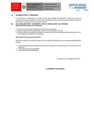 Unidadde Gestión
EducativaLocal N° 02
La Esperanza
GOBIERNO
REGIONAL LA
LIBERTAD
GerenciaRegional
de Educación
V. DOCUMENTACIÓN A PRESENTAR
La información consignada en la hoja de vida tiene carácter de declaración jurada, por lo que el
postulante será responsable de la información consignada en dicho documento yse somete al proceso de
fiscalización posterior que lleve a cabo la entidad.
VI. DE LA DECLARATORIA DE DESIERTO O DE LA CANCELACIÓN DEL PROCESO
Declaratoria del proceso como desierto
 Cuando no se presentan postulantes al proceso de selección.
 Cuando ninguno de los postulantes cumple con los requisitos mínimos.
 Cuando habiendo cumplido los requisitos mínimos,ninguno de los postulantes obtiene puntaje mínimo
en las etapas de evaluación del proceso.
Cancelación del proceso de selección
El proceso puede ser cancelado en alguno de los siguientes supuestos,sin que sea responsabilidad de la
entidad:
 Cuando desaparece la necesidad del servicio de la entidad con posterioridad al inicio del proceso de
selección.
 Por restricciones presupuestales.
 Otras debidamente justificadas
La Esperanza, 13 de Agosto del 2015
LA COMISIÓN EVALUADORA
 