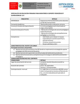 Unidadde Gestión
EducativaLocal N° 02
La Esperanza
GOBIERNO
REGIONAL LA
LIBERTAD
GerenciaRegional
de Educación
ESPECIALISTA EN EDUCACION PRIMARIA PARA MONITOREO A SOPORTE PEDAGÓGICOY
SUPERVISIÓNDE I.E.P.
REQUISITOS DETALLE
EXPERIENCIA Experienciamínimade 03 añoscomo docentes
enIIEE del nivel primaria
FormaciónAcadémica Título profesional eneducación primaria
Cursosy/o Estudiosde Especialización En temaspedagógicosy/orelacionadosal
cargo a desempeñar
Conocimientosparael Puesto - Manejode estrategiasde asesoríapedagógica
a docentesde aula.
- Manejode estrategiasde acompañamiento
pedagógicoymonitoreo.
Competencia - Habilidadesparatrabajarenequipo.
- Capacidadpara coordinarplanificary
ejecutaracciones.
- Iniciativa,vocaciónde servicio.
- Responsabilidadyorden
CARACTERISTICAS DEL PUESTO Y/O CARGO
Principalesfuncionesa desarrollar:
a) Realizaraccionesde monitoreo alasIIEE donde se implementalaestrategiade soporte
pedagógicodel Ministeriode Educación.
b) Realizaraccionesde supervisiónalasIIEE privadasdel ámbitode lajurisdicción.
c) Realizarotrasfuncionesde sucompetenciaque le encargue el jefe delÁreade Gestión
Pedagógica.
CONDICIONESESCENCIALES DEL CONTRATO
CONDICIONES DETALLE
Lugar de presentacióndelservicio Unidadde GestiónEducativaLocal 02 La
Esperanza
Duracióndel contrato Inicio: 01 septiembre
Termino: 31 de diciembre
Contraprestación mensual S/.2,600 (Dosmil seiscientosy00/100 nuevos
soles) incluyendolosmontosyafiliacionesde
ley, así como todadeducciónaplicable al
trabajador.
 