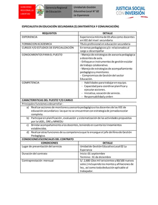 Unidadde Gestión
EducativaLocal N° 02
La Esperanza
GOBIERNO
REGIONAL LA
LIBERTAD
GerenciaRegional
de Educación
ESPECIALISTA EN EDUCACIÓN SECUNDARIA(2) (MATEMÁTICA Y COMUNICACIÓN)
REQUISITOS DETALLE
EXPERIENCIA Experienciamínimade 03 añoscomo docentes
enIIEE del nivel secundaria.
FORMACION ACADEMICA Título profesional eneducación secundaria
CURSOS Y/O ESTUDIOS DE ESPECIALIZACIÓN En temaspedagógicosy/o relacionadosal
cargo a desempeñar
CONOCIMIENTOSPARA EL PUESTO - Manejode estrategiasde asesoríapedagógica
a docentesde aula.
- Enfoquese instrumentosde gestiónescolar
de trabajo colaborativo.
- Manejode estrategiasde acompañamiento
pedagógicoymonitoreo.
- Compromisosde Gestióndel sector
Educación.
COMPETENCIA - Habilidadesparatrabajarenequipo.
- Capacidadpara coordinarplanificary
ejecutaracciones.
- Iniciativa,vocaciónde servicio.
- Responsabilidadyorden
CARACTERISTICAS DEL PUESTO Y/O CARGO
Principales funcionesadesarrollar:
a) Realizaraccionesde monitoreoyasesoríapedagógicaalosdocentesde lasIIEE de
educaciónsecundariao lasque no se encuentranconestrategiade jornadaescolar
completa.
b) Participarenplanificación,evaluación ysistematizaciónde lasactividadespropuestas
por la UGEL, DRE y MINEDU
c) Brindaracompañamientoalosdocentes,teniendoencuentaloslineamientos
establecidos.
d) Realizarotrasfuncionesde sucompetenciaque le encargue el jefe delÁreade Gestión
Pedagógica.
CONDICIONESESCENCIALES DEL CONTRATO
CONDICIONES DETALLE
Lugar de presentacióndelservicio Unidadde GestiónEducativaLocal 02 La
Esperanza
Duracióndel contrato Inicio:01 septiembre
Termino: 31 de diciembre
Contraprestación mensual S/.2,600 (Dosmil seiscientosy00/100 nuevos
soles) incluyendolosmontosyafiliacionesde
ley, así como todadeducciónaplicable al
trabajador.
 