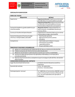 Unidadde Gestión
EducativaLocal N° 02
La Esperanza
GOBIERNO
REGIONAL LA
LIBERTAD
GerenciaRegional
de Educación
ESPECIALISTA PLANIFICACION
PERFIL DEL PUESTO
REQUISITOS DETALLE
Experiencia ExperienciaGeneral :Experienciamínimade
dos (02) añosenel sector públicooprivado
ExperienciaEspecífica:Experienciamínimade
un (01) año enel sectorpúblicoentemas
relacionadosal objetode laconvocatoria.
FormaciónAcadémica,gradoacadémicoy/o
nivel de estudios
Requisitomínimo:Grado de bachilleren
administración,contabilidad,derechoy/o
carreras afines.
Cursosy/o Estudiosde Especialización CapacitaciónenGestiónPúblicay/oentemas
relacionadosal cargoa desempeñar
Conocimientosparael Puestoy/ocargo :
mínimoso indispensablesydeseable
- Planificaciónoperativa
- Monitoreode accionesytareas
- Ofimática
Competencia - Habilidadesparatrabajarenequipo.
- Orientaciónaresultados
- capacidadanalítica.
- Responsabilidadyorden
PRINCIPALES FUNCIONESA DESARROLLAR :
a) apoyar enla actualizacióndel módulode RR.HH,Nexusysistemaúnicode planillas.
b) Elaborar proyectosde informe técnicossobre deudasocial.
c) Manteneractualizadoel cuadrode plazasvacantes por nivelesymodalidades
d) Verificarlosdatosdel personal enlosaplicativosinformáticos,enel marcode la
normativaexistente
e) Realizarotrasfuncionesde sucompetenciaque le encargue el jefe delÁrea de Gestión
Administrativa.
CONDICIONESESCENCIALES DEL CONTRATO
Lugar de presentacióndelservicio Unidadde GestiónEducativaLocal 02 La
Esperanza
Duracióndel contrato Inicio: 01 septiembre
Termino: 31 de diciembre
Contraprestación mensual S/.2,600 (Dosmil seiscientosy00/100 nuevos
soles) incluyendolosmontosyafiliacionesde
ley, así como todadeducciónaplicable al
trabajador.
 