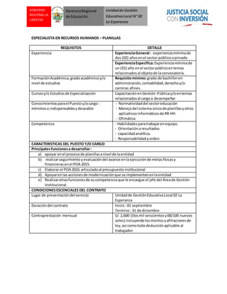 Unidadde Gestión
EducativaLocal N° 02
La Esperanza
GOBIERNO
REGIONAL LA
LIBERTAD
GerenciaRegional
de Educación
ESPECIALISTA EN RECURSOS HUMANOS – PLANILLAS
REQUISITOS DETALLE
Experiencia ExperienciaGeneral : experienciamínimade
dos (02) añosenel sector públicooprivado
ExperienciaEspecífica:Experienciamínimade
un (01) año enel sectorpúblicoentemas
relacionadosal objetode laconvocatoria.
FormaciónAcadémica,gradoacadémicoy/o
nivel de estudios
Requisitomínimo:grado de bachilleren
administración,contabilidad,derechoy/o
carreras afines.
Cursosy/o Estudiosde Especialización CapacitaciónenGestión Públicay/oentemas
relacionadosal cargoa desempeñar
Conocimientosparael Puesto y/ocargo :
mínimoso indispensablesydeseable
- Normatividaddel sectoreducación
- Manejodel sistemaúnicode planillasyotros
aplicativos informáticosde RR.HH
- Ofimática
Competencia - Habilidadesparatrabajarenequipo.
- Orientaciónaresultados
- capacidadanalítica.
- Responsabilidadyorden
CARACTERISTICAS DEL PUESTO Y/O CARGO
Principalesfuncionesa desarrollar:
a) apoyar enel procesode planillasanivel de laentidad
b) realizarseguimientoyevaluacióndel avance enlaejecuciónde metasfísicasy
financierasenel POA 2015.
c) Elaborar el POA 2016 articuladoal presupuestoinstitucional
d) Apoyarenlas accionesde modernizaciónque se implementenenlaentidad
e) Realizarotrasfuncionesde sucompetenciaque le encargue el jefe del Áreade Gestión
Institucional.
CONDICIONESESCENCIALES DEL CONTRATO
Lugar de presentacióndelservicio Unidadde GestiónEducativaLocal 02 La
Esperanza
Duracióndel contrato Inicio: 01 septiembre
Termino: 31 de diciembre
Contraprestación mensual S/.2,600 (Dosmil seiscientosy00/100 nuevos
soles) incluyendolosmontosyafiliacionesde
ley,así comotoda deducciónaplicable al
trabajador.
 