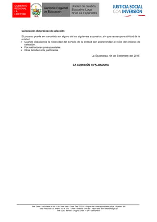 Sede Central: Los Brillantes Nº 650 – Urb. Santa Inés – Central Telef. 23-3310 – Página Web: www.regiónlalibertad.gob.pe – Apartado 659
Sede Institucional: Av. América Sur Nº 2870 – Central Telefónica: 28-41-99 – Página Web: www.drelalibertad.gob.pe
Sede UGEL: Bernardo O´higgins Cuadra 19 S/N – La Esperanza
GOBIERNO
REGIONAL
LA
LIBERTAD
Gerencia Regional
de Educación
Unidad de Gestión
Educativa Local
N°02 La Esperanza
Cancelación del proceso de selección
El proceso puede ser cancelado en alguno de los siguientes supuestos, sin que sea responsabilidad de la
entidad:
 Cuando desaparece la necesidad del servicio de la entidad con posterioridad al inicio del proceso de
selección.
 Por restricciones presupuestales.
 Otras debidamente justificadas
La Esperanza, 04 de Setiembre del 2015
LA COMISIÓN EVALUADORA
 