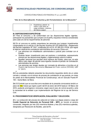 CONVOCATORIAPÚBLICADE PERSONAL N°001-2016-MPC
“Año de la Diversificación Productiva y del Fortalecimiento de la Educación”
“UnaGestión deDecisión yAcción”
Calle Gonzalo PuertaNº100 - SantaMaríadeNieva – Condorcanqui – Amazonas
Telef. 041-816804
Email: municondor@yahoo.es
 Experiencia Laboral no
menor a (02) años en
cargo similares, y dominio
del idioma awajun.
III. DISPOSICIONES ESPECÍFICAS
3.1 Para el concurso, y de conformidad con las disposiciones legales vigentes,
participarán los postulantes que cumplan con el perfil y requisitos mínimos considerados
para cada uno de los requerimientos de personal.
3.2 En el concurso no podrán presentarse las personas que tuviesen impedimentos
contemplados en el artículo 4º del Decreto Supremo Nº 075-2008-PCM – Reglamento
del Decreto Legislativo Nº 1057, modificada por el D.S. Nº 065-2011-PCM, que regula
el régimen especial de contratación administrativa de servicios. Estos son:
 Las personas con inhabilitación administrativa o judicial para contratar con el
Estado.
 Quienes tienen impedimento para ser postores o contratistas, expresamente
previsto por las disposiciones legales y reglamentarias sobre la materia.
 Aquellas personas que perciben otros ingresos del Estado, salvo que, en este
último caso, dejen de percibir esos ingresos durante el período de contratación
administrativa de servicios.
 Las personas que tengan deudas por concepto de alimentos e inscritos en el
Registro de Deudores Alimentarios Morosos del Poder Judicial (REDAM), LEY
N° 28970.

3.3 Los postulantes deberán presentar los documentos requeridos dentro de un sobre
cerrado y rotulado con el número de proceso de contratación al que postula, en mesa
de partes de la Municipalidad Provincial de Condorcanqui, sito en Gonzalo Puerta Nº
100 – Santa María de Nieva.
3.4. El Contrato que se suscriba como resultado de la presente convocatoria tendrá un
plazo de tres meses que regirá a partir del 04 de enero del 2016 hasta el 30 Marzo del
2016, pudiendo prorrogarse o renovarse, según sea el caso, de común acuerdo y ante
la necesidad de la entidad o por implementación del Régimen de la Ley del Servicio
Civil.
IV. PROCEDIMIENTO DE VERIFICACIÓN, EVALUACIÒN Y SELECCIÒN:
4.1.- La conducción del proceso de selección en todas sus etapas estará a cargo del
Comité Especial de Selección de Personal CAS - MPC, en función al servicio
convocado, integrado por tres (03) miembros titulares y tres (03) miembros suplentes,
designados por Resolución de Alcaldía, para tal fin.
 