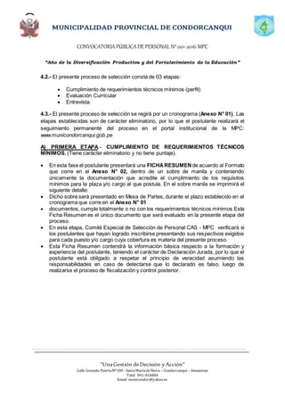 CONVOCATORIAPÚBLICADE PERSONAL N°001-2016-MPC
“Año de la Diversificación Productiva y del Fortalecimiento de la Educación”
“UnaGestión deDecisión yAcción”
Calle Gonzalo PuertaNº100 - SantaMaríadeNieva – Condorcanqui – Amazonas
Telef. 041-816804
Email: municondor@yahoo.es
4.2.- El presente proceso de selección consta de 03 etapas:
 Cumplimiento de requerimientos técnicos mínimos (perfil)
 Evaluación Curricular
 Entrevista.
4.3.- El presente proceso de selección se regirá por un cronograma (Anexo N° 01). Las
etapas establecidas son de carácter eliminatorio, por lo que el postulante realizará el
seguimiento permanente del proceso en el portal institucional de la MPC:
www.municondorcanqui.gob.pe
A) PRIMERA ETAPA.- CUMPLIMIENTO DE REQUERIMIENTOS TÉCNICOS
MÍNIMOS. (Tiene carácter eliminatorio y no tiene puntaje).
 En esta fase el postulante presentará una FICHARESUMEN de acuerdo al Formato
que corre en el Anexo N° 02, dentro de un sobre de manila y conteniendo
únicamente la documentación que acredite el cumplimiento de los requisitos
mínimos para la plaza y/o cargo al que postula. En el sobre manila se imprimirá el
siguiente detalle:
 Dicho sobre será presentado en Mesa de Partes, durante el plazo establecido en el
cronograma que corre en el Anexo N° 01
 documentos, cumple totalmente o no con los requerimientos técnicos mínimos Esta
Ficha Resumen es el único documento que será evaluado en la presente etapa del
proceso.
 En esta etapa, Comité Especial de Selección de Personal CAS - MPC verificará si
los postulantes que hayan logrado inscribirse presentando sus respectivos exigidos
para cada puesto y/o cargo cuya cobertura es materia del presente proceso.
 Esta Ficha Resumen contendrá la información básica respecto a la formación y
experiencia del postulante, teniendo el carácter de Declaración Jurada, por lo que el
postulante está obligado a respetar el principio de veracidad asumiendo las
responsabilidades en caso de detectarse que lo declarado es falso, luego de
realizarse el proceso de fiscalización y control posterior.
 