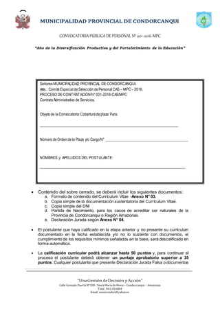 CONVOCATORIAPÚBLICADE PERSONAL N°001-2016-MPC
“Año de la Diversificación Productiva y del Fortalecimiento de la Educación”
“UnaGestión deDecisión yAcción”
Calle Gonzalo PuertaNº100 - SantaMaríadeNieva – Condorcanqui – Amazonas
Telef. 041-816804
Email: municondor@yahoo.es
 Contenido del sobre cerrado, se deberá incluir los siguientes documentos:
a. Formato de contenido del Currículum Vitae -Anexo N° 03.
b. Copia simple de la documentación sustentatoria del Currículum Vitae.
c. Copia simple del DNI
d. Partida de Nacimiento, para los casos de acreditar ser naturales de la
Provincia de Condorcanqui o Región Amazonas.
e. Declaración Jurada según Anexo N° 04.
 El postulante que haya calificado en la etapa anterior y no presente su currículum
documentado en la fecha establecida y/o no lo sustente con documentos, el
cumplimiento de los requisitos mínimos señalados en la base, será descalificado en
forma automática.
 La calificación curricular podrá alcanzar hasta 50 puntos y, para continuar el
proceso el postulante deberá obtener un puntaje aprobatorio superior a 35
puntos. Cualquier postulante que presente Declaración Jurada Falsa o documentos
SeñoresMUNICIPALIDAD PROVINCIAL DE CONDORCANQUI.
Atte.: ComitéEspecialdeSeleccióndePersonalCAS – MPC– 2016.
PROCESO DE CONTRATACIÓNN°001-2016-CAS/MPC
ContratoAdministrativo de Servicios,
Objetode laConvocatoria:Coberturadeplaza Para:
__________________________________________________________________________
NúmerodeOrdendela Plaza y/o CargoN° ____________________________________________
NOMBRES y APELLIDOS DEL POSTULANTE:
______________________________________________________________________________
DIRECCIÓN: ___________________________________________________________________
TELÉFONO: _______________________________________________________
 