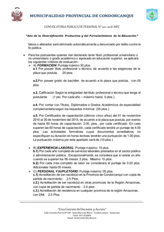 CONVOCATORIAPÚBLICADE PERSONAL N°001-2016-MPC
“Año de la Diversificación Productiva y del Fortalecimiento de la Educación”
“UnaGestión deDecisión yAcción”
Calle Gonzalo PuertaNº100 - SantaMaríadeNieva – Condorcanqui – Amazonas
Telef. 041-816804
Email: municondor@yahoo.es
falsos o alterados será eliminado automáticamente y denunciado por delito contra la
fe pública.
 Para los postulantes quienes han declarado tener título profesional universitario o
no universitario o grado académico o egresado en educación superior, se aplicará
los siguientes criterios de evaluación:
 A) FORMACION: Puntaje máximo 30 ptos.
a.1 Por poseer título profesional o técnico, de acuerdo a las exigencias de la
plaza que postula. 20 ptos.
a.2.Por poseer grado de bachiller, de acuerdo a la plaza que postula, con 05
ptos.
a.3. Calificación Según la antigüedad del título profesional o técnico que tenga el
postulante: (1 pto. Por cada año – máximo hasta 5 ptos.).
a.4. Por contar con Títulos, Diplomados o Grados Académicos de especialidad
complementaria según los requisitos mínimos: (05 ptos.)
a.5. Por Certificados de capacitación (últimos cinco años) del 01 de noviembre
2010 al 30 de noviembre del 2015, de acuerdo a la plaza que postula, por evento
de hasta 60 horas de capacitación: 2.00. ptos., por cada certificado. En caso
superen las 60 horas de capacitación, cada certificado tendrá un puntaje de 4.00
ptos. Las actividades formativas cuyos documentos acreditativos no
especifiquen su duración en horas lectivas tendrán una puntuación de 1.00 ptos.
La puntuación máxima por este apartado será de (10 ptos.)
 B) EXPERIENCIA LABORAL: Puntaje máximo: 15 ptos.
b.1) Por cada año completo de servicios laborales prestados en el sector público
o administración pública. Excepcionalmente, se considera que sí existe un año
cuando se superen los 06 meses: 3 ptos. Máximo 15 ptos.
b.2) Por cada mes completo de labor se considerará el puntaje de 0.20 ptos.
Adicionales hasta 05 meses.
 C) PERSONAL YSUPLETORIO: Puntaje máximo: 05 ptos.
c.1) Acreditación de ser nacido(a) en la Provincia de Condorcanqui con copia de
partida de nacimiento: 2.5 Ptos.
c.2.) Acreditación de ser nacido(a) en otras provincias de la Región Amazonas,
con copia de partida de nacimiento : 2.0 ptos.
c.3.) Acreditación de residencia en cualquier provincia de la región Amazonas,
con DNI: 2.5 Ptos.
 