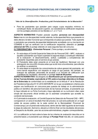 CONVOCATORIAPÚBLICADE PERSONAL N°001-2016-MPC
“Año de la Diversificación Productiva y del Fortalecimiento de la Educación”
“UnaGestión deDecisión yAcción”
Calle Gonzalo PuertaNº100 - SantaMaríadeNieva – Condorcanqui – Amazonas
Telef. 041-816804
Email: municondor@yahoo.es
 Para los postulantes que postulen para cargos cuyos requisitos mínimos no
constituyan títulos de educación superior, se considerará la certificación respectiva
con los puntajes previstos en los literales a.1, a 3. Y a.5.
ASPECTO NORMATIVO: Pueden postular aquellas personas con discapacidad
física mas no con discapacidad mental; además, la discapacidad física que presente no
debe afectar a la labor funcional que corresponda a la plaza que postula. Todo aspirante
o postulante que presente discapacidad debidamente acreditada con su inscripción en
CONADIS lo que se verificará con la certificación respectiva, obtendrá un puntaje
adicional del 15% al puntaje obtenido en esta segunda fase del concurso.
C) TERCERAETAPA.- Entrevista Personal. (Tiene puntaje y es eliminatorio).
 En esta etapa el Comité Especial de Selección de Personal CAS – MPC, evaluara a
aquellos postulantes que hayan superado la segunda etapa y constituyen referentes
de la evaluación: el desenvolvimiento, actitud, cualidades y competencias del
postulante requeridas para el servicio al que postula.
 El Postulante debe estar presente en el local del Auditórium Municipal con una
anticipación de cinco(05) minutos antes que se dé inicio a la entrevista, para efectos
de verificar su asistencia.
 En esta etapa se evaluarán los conocimientos de cultura general del postulante, así
como temas específicos con respecto al cargo al que postula. Así también, se
evaluará las aptitudes personales de acuerdo a un formato de calificación que
cuantifique los resultados, abonando un puntaje total de 50 puntos.
ASPECTO NORMATIVO: Se otorgará una Bonificación por ser personal licenciado
de las Fuerzas Armadas equivalente al 10% sobre el puntaje obtenido en la Etapa
de la Entrevista de conformidad con lo establecido en el Artículo 4° de la Resolución
de Presidencia Ejecutiva N° 61-2010-SERVIR/PE en la que se establecen criterios para
asignar una bonificación en concursos para puestos de trabajo en la administración
pública en beneficio del personal licenciado de las fuerzas armadas, al postulante que
lo haya indicado en su Ficha Curricular y haya adjuntado en su currículum vitae copia
simple del documento oficial emitido por la autoridad competente que acredite su
condición de licenciado.
4.4 Culminada la evaluación, el Comité Especial de Selección de Personal CAS – MPC,
consignará en un acta el resultado final del proceso, la cual será publicada en un lugar
visible de acceso público de la sede central de la Municipalidad Provincial de
Condorcanqui y en el portal web institucional, dentro del día hábil siguiente de terminada
la etapa de selección. Asimismo, elevará un informe final con los resultados del proceso
al Despacho de Alcaldía, para las acciones administrativas y legales correspondientes.
4.5. La calificación se hará sobre la base de los criterios de evaluación descritos en la
presente bases y el postulante que obtenga el Puntaje Final más alto, en cada puesto
 