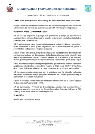 CONVOCATORIAPÚBLICADE PERSONAL N°001-2016-MPC
“Año de la Diversificación Productiva y del Fortalecimiento de la Educación”
“UnaGestión deDecisión yAcción”
Calle Gonzalo PuertaNº100 - SantaMaríadeNieva – Condorcanqui – Amazonas
Telef. 041-816804
Email: municondor@yahoo.es
o cargo convocado, será seleccionado como adjudicatario del régimen de Contratación
Administrativa de Servicios del Decreto Legislativo N° 1057 del presente proceso.
V.DISPOSICIONES COMPLEMENTARIAS
5.1 En caso de empate en el puntaje final, prevalecerá el tiempo de experiencia en
cargos similares oficiales. Si persiste el empate, se tomará en cuenta la antigüedad de
los estudios de los postulantes.
5.2 El postulante que habiendo aprobado la etapa de evaluación del currículum vitae y
no se presente en la fecha y hora programado para la entrevista personal, pierde la
posibilidad de participación, sin opción a reclamo.
5.3 Los actos u omisiones que impidan o entorpezcan el procedimiento de contratación,
o el incumplimiento de las disposiciones de las bases del concurso de selección, será
puesto en conocimiento de la Contraloría General de la República y del Ministerio
Público, para la determinación de responsabilidades y sanciones a que hubiere a lugar.
5.4 La documentación presentada por el postulante que no hubiere obtenido calificación
aprobatoria, deberá retirar su expediente máximo al 02 de enero del 2016 en la oficina
de la Unidad de Recursos Humanos, caso contrario se procederá a su incineración.
5.5. La documentación presentada por el postulante que ha obtenido calificación
aprobatoria no será devuelta ya que pasará a ser parte del Contrato que suscribirá y se
archivará en el escalafón institucional.
5.6 Los aspectos no contemplados en esta base serán resueltos por el Comité Especial
de Selección de Personal CAS – MPC.
5.7 La Municipalidad Provincial de Condorcanqui, proveerá los recursos físicos y
financieros para el funcionamiento del Comité Especial de Selección de Personal CAS
– MPC y el desarrollo de las acciones del proceso.
VI. ANEXOS
Se utilizarán los siguientes anexos:
 
