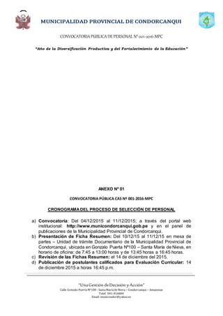 CONVOCATORIAPÚBLICADE PERSONAL N°001-2016-MPC
“Año de la Diversificación Productiva y del Fortalecimiento de la Educación”
“UnaGestión deDecisión yAcción”
Calle Gonzalo PuertaNº100 - SantaMaríadeNieva – Condorcanqui – Amazonas
Telef. 041-816804
Email: municondor@yahoo.es
ANEXO Nº 01
CONVOCATORIA PÚBLICA CAS Nº 001-2016-MPC
CRONOGRAMADEL PROCESO DE SELECCIÓN DE PERSONAL
a) Convocatoria: Del 04/12/2015 al 11/12/2015; a través del portal web
institucional: http://www.municondorcanqui.gob.pe y en el panel de
publicaciones de la Municipalidad Provincial de Condorcanqui.
b) Presentación de Ficha Resumen: Del 10/12/15 al 11/12/15 en mesa de
partes – Unidad de trámite Documentario de la Municipalidad Provincial de
Condorcanqui, ubicada en Gonzalo Puerta Nº100 – Santa María de Nieva, en
horario de oficina: de 7:45 a 13:00 horas y de 13:45 horas a 16:45 horas.
c) Revisión de las Fichas Resumen: el 14 de diciembre del 2015.
d) Publicación de postulantes calificados para Evaluación Curricular: 14
de diciembre 2015 a horas 16:45 p.m.
 