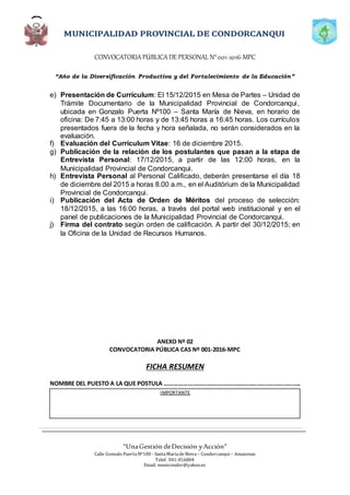CONVOCATORIAPÚBLICADE PERSONAL N°001-2016-MPC
“Año de la Diversificación Productiva y del Fortalecimiento de la Educación”
“UnaGestión deDecisión yAcción”
Calle Gonzalo PuertaNº100 - SantaMaríadeNieva – Condorcanqui – Amazonas
Telef. 041-816804
Email: municondor@yahoo.es
e) Presentación de Currículum: El 15/12/2015 en Mesa de Partes – Unidad de
Trámite Documentario de la Municipalidad Provincial de Condorcanqui,
ubicada en Gonzalo Puerta Nº100 – Santa María de Nieva, en horario de
oficina: De 7:45 a 13:00 horas y de 13:45 horas a 16:45 horas. Los currículos
presentados fuera de la fecha y hora señalada, no serán considerados en la
evaluación.
f) Evaluación del Currículum Vitae: 16 de diciembre 2015.
g) Publicación de la relación de los postulantes que pasan a la etapa de
Entrevista Personal: 17/12/2015, a partir de las 12:00 horas, en la
Municipalidad Provincial de Condorcanqui.
h) Entrevista Personal al Personal Calificado, deberán presentarse el día 18
de diciembre del 2015 a horas 8.00 a.m., en el Auditórium de la Municipalidad
Provincial de Condorcanqui.
i) Publicación del Acta de Orden de Méritos del proceso de selección:
18/12/2015, a las 16:00 horas, a través del portal web institucional y en el
panel de publicaciones de la Municipalidad Provincial de Condorcanqui.
j) Firma del contrato según orden de calificación. A partir del 30/12/2015; en
la Oficina de la Unidad de Recursos Humanos.
ANEXO Nº 02
CONVOCATORIA PÚBLICA CAS Nº 001-2016-MPC
FICHA RESUMEN
NOMBRE DEL PUESTO A LA QUE POSTULA …………………………………………………………..………………..
IMPORTANTE
 