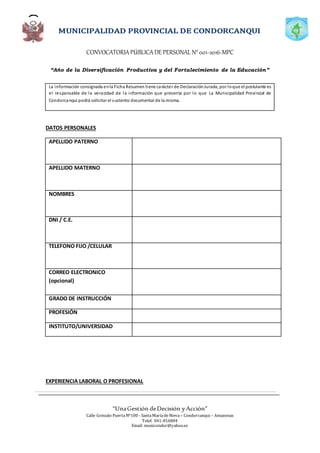 CONVOCATORIAPÚBLICADE PERSONAL N°001-2016-MPC
“Año de la Diversificación Productiva y del Fortalecimiento de la Educación”
“UnaGestión deDecisión yAcción”
Calle Gonzalo PuertaNº100 - SantaMaríadeNieva – Condorcanqui – Amazonas
Telef. 041-816804
Email: municondor@yahoo.es
La información consignada enla Ficha Resumen tiene carácter de DeclaraciónJurada, por loque el postulante es
el responsable de la veracidad de la información que presenta por lo que La Municipalidad Provincial de
Condorcanqui podrá solicitar el sustento documental de la misma.
DATOS PERSONALES
APELLIDO PATERNO
APELLIDO MATERNO
NOMBRES
DNI / C.E.
TELEFONO FIJO /CELULAR
CORREO ELECTRONICO
(opcional)
GRADO DE INSTRUCCIÓN
PROFESIÓN
INSTITUTO/UNIVERSIDAD
EXPERIENCIA LABORAL O PROFESIONAL
 