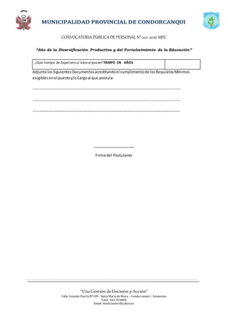CONVOCATORIAPÚBLICADE PERSONAL N°001-2016-MPC
“Año de la Diversificación Productiva y del Fortalecimiento de la Educación”
“UnaGestión deDecisión yAcción”
Calle Gonzalo PuertaNº100 - SantaMaríadeNieva – Condorcanqui – Amazonas
Telef. 041-816804
Email: municondor@yahoo.es
¿Qué tiempo de Experiencia laboral posee? TIEMPO EN AÑOS
AdjuntolosSiguientesDocumentosacreditandoel cumplimientode losRequisitosMínimos
exigiblesenel puestoy/oCargoal que postula:
……………………………………………………………………………………………………………………………………….
……………………………………………………………………………………………………………………………………….
------------------------------------------------------------------------------------------------------------------
____________________
Firma del Postulante
 