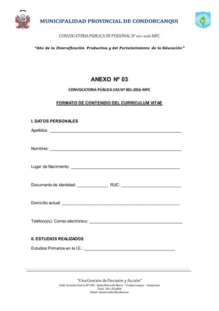 CONVOCATORIAPÚBLICADE PERSONAL N°001-2016-MPC
“Año de la Diversificación Productiva y del Fortalecimiento de la Educación”
“UnaGestión deDecisión yAcción”
Calle Gonzalo PuertaNº100 - SantaMaríadeNieva – Condorcanqui – Amazonas
Telef. 041-816804
Email: municondor@yahoo.es
ANEXO Nº 03
CONVOCATORIA PÚBLICA CAS Nº 001-2016-MPC
FORMATO DE CONTENIDO DEL CURRICULUM VITAE
I. DATOS PERSONALES
Apellidos: ___________________________________________________________
Nombres: ___________________________________________________________
Lugar de Nacimiento: _________________________________________________
Documento de identidad: ______________ RUC: ___________________________
Domicilio actual: _____________________________________________________
Teléfono(s): Correo electrónico: __________________________________________
II. ESTUDIOS REALIZADOS
Estudios Primarios en la I.E.: _________________________________________
 