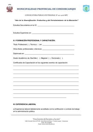 CONVOCATORIAPÚBLICADE PERSONAL N°001-2016-MPC
“Año de la Diversificación Productiva y del Fortalecimiento de la Educación”
“UnaGestión deDecisión yAcción”
Calle Gonzalo PuertaNº100 - SantaMaríadeNieva – Condorcanqui – Amazonas
Telef. 041-816804
Email: municondor@yahoo.es
Estudios Secundarios en la I.E: _______________________________________
Estudios Superiores en: ____________________________________________
II.1 FORMACIÓN PROFESIONAL Y CAPACITACIÓN:
Título Profesional ( ), Técnico ( ) en: __________________________________
Otros títulos profesionales o técnicos: __________________________________
Diplomado en: ____________________________________________________
Grado Académico de: Bachiller ( ), Magister ( ), Doctorado ( ).
Certificados de Capacitación en los siguientes eventos de capacitación:
_____________________________________________________________________
_____________________________________________________________________
_____________________________________________________________________
_____________________________________________________________________
_____________________________________________________________________
_____________________________________________________________________
_____________________________________________________________________
_____________________________________________________________________
________________________________________________________
III. EXPERIENCIALABORAL
a) Experiencia laboral debidamente acreditada con la certificación o contrato de trabajo
en la administración pública.
 