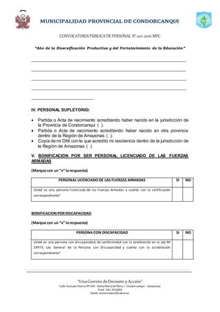 CONVOCATORIAPÚBLICADE PERSONAL N°001-2016-MPC
“Año de la Diversificación Productiva y del Fortalecimiento de la Educación”
“UnaGestión deDecisión yAcción”
Calle Gonzalo PuertaNº100 - SantaMaríadeNieva – Condorcanqui – Amazonas
Telef. 041-816804
Email: municondor@yahoo.es
_____________________________________________________________________
_____________________________________________________________________
_____________________________________________________________________
_____________________________________________________________________
____________________________
IV. PERSONAL SUPLETORIO:
 Partida o Acta de nacimiento acreditando haber nacido en la jurisdicción de
la Provincia de Condorcanqui ( ).
 Partida o Acta de nacimiento acreditando haber nacido en otra provincia
dentro de la Región de Amazonas ( ).
 Copia de mi DNI con la que acredito mi residencia dentro de la jurisdicción de
la Región de Amazonas ( )
V. BONIFICACION POR SER PERSONAL LICENCIADO DE LAS FUERZAS
ARMADAS
(Marque con un “x” la respuesta)
PERSONAL LICENCIADO DE LAS FUERZAS ARMADAS SI NO
Usted es una persona licenciada de las Fuerzas Armadas y cuenta con la certificación
correspondiente?
BONIFICACIONPOR DISCAPACIDAD
(Marque con un “x” la respuesta)
PERSONA CON DISCAPACIDAD SI NO
Usted es una persona con discapacidad, de conformidad con lo establecido en la Ley Nº
29973, Ley General de la Persona con Discapacidad y cuenta con la acreditación
correspondiente?
 