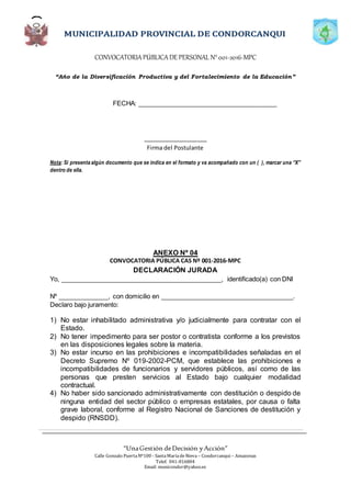 CONVOCATORIAPÚBLICADE PERSONAL N°001-2016-MPC
“Año de la Diversificación Productiva y del Fortalecimiento de la Educación”
“UnaGestión deDecisión yAcción”
Calle Gonzalo PuertaNº100 - SantaMaríadeNieva – Condorcanqui – Amazonas
Telef. 041-816804
Email: municondor@yahoo.es
FECHA: _______________________________________
____________________
Firma del Postulante
Nota: Si presenta algún documento que se indica en el formato y va acompañado con un ( ), marcar una “X”
dentro de ella.
ANEXO Nº 04
CONVOCATORIA PÚBLICA CAS Nº 001-2016-MPC
DECLARACIÓN JURADA
Yo, _____________________________________________, identificado(a) con DNI
Nº ______________, con domicilio en _____________________________________.
Declaro bajo juramento:
1) No estar inhabilitado administrativa y/o judicialmente para contratar con el
Estado.
2) No tener impedimento para ser postor o contratista conforme a los previstos
en las disposiciones legales sobre la materia.
3) No estar incurso en las prohibiciones e incompatibilidades señaladas en el
Decreto Supremo Nº 019-2002-PCM, que establece las prohibiciones e
incompatibilidades de funcionarios y servidores públicos, así como de las
personas que presten servicios al Estado bajo cualquier modalidad
contractual.
4) No haber sido sancionado administrativamente con destitución o despido de
ninguna entidad del sector público o empresas estatales, por causa o falta
grave laboral, conforme al Registro Nacional de Sanciones de destitución y
despido (RNSDD).
 