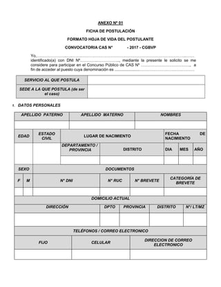 ANEXO Nº 01
FICHA DE POSTULACIÓN
FORMATO HOJA DE VIDA DEL POSTULANTE
CONVOCATORIA CAS N° - 2017 - CGBVP
Yo,…………………..….…….……………………………………………………………………..……
identificado(a) con DNI Nº………….…………….., mediante la presente le solicito se me
considere para participar en el Concurso Público de CAS Nº ………………………………., a
fin de acceder al puesto cuya denominación es ......................……………………………………
SERVICIO AL QUE POSTULA
SEDE A LA QUE POSTULA (de ser
el caso)
1. DATOS PERSONALES
APELLIDO PATERNO APELLIDO MATERNO NOMBRES
EDAD
ESTADO
CIVIL
LUGAR DE NACIMIENTO
FECHA DE
NACIMIENTO
DEPARTAMENTO /
PROVINCIA DISTRITO DIA MES AÑO
SEXO DOCUMENTOS
F M N° DNI N° RUC N° BREVETE
CATEGORÍA DE
BREVETE
DOMICILIO ACTUAL
DIRECCIÓN DPTO PROVINCIA DISTRITO N°/ LT/MZ
TELÉFONOS / CORREO ELECTRONICO
FIJO CELULAR
DIRECCION DE CORREO
ELECTRONICO
 