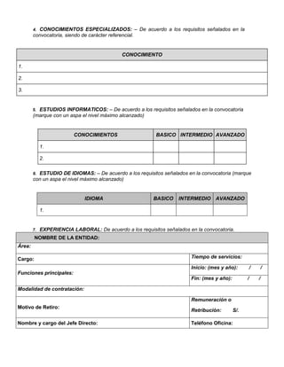 4. CONOCIMIENTOS ESPECIALIZADOS: – De acuerdo a los requisitos señalados en la
convocatoria, siendo de carácter referencial.
CONOCIMIENTO
1.
2.
3.
5. ESTUDIOS INFORMATICOS: – De acuerdo a los requisitos señalados en la convocatoria
(marque con un aspa el nivel máximo alcanzado)
CONOCIMIENTOS BASICO INTERMEDIO AVANZADO
1.
2.
6. ESTUDIO DE IDIOMAS: – De acuerdo a los requisitos señalados en la convocatoria (marque
con un aspa el nivel máximo alcanzado)
IDIOMA BASICO INTERMEDIO AVANZADO
1.
7. EXPERIENCIA LABORAL: De acuerdo a los requisitos señalados en la convocatoria.
NOMBRE DE LA ENTIDAD:
Área:
Cargo: Tiempo de servicios:
Funciones principales:
Inicio: (mes y año): / /
Fin: (mes y año): / /
Modalidad de contratación:
Motivo de Retiro:
Remuneración o
Retribución: S/.
Nombre y cargo del Jefe Directo: Teléfono Oficina:
 
