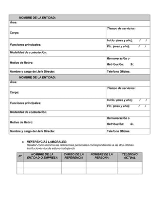 NOMBRE DE LA ENTIDAD:
Área:
Cargo:
Tiempo de servicios:
Funciones principales:
Inicio: (mes y año): / /
Fin: (mes y año): / /
Modalidad de contratación:
Motivo de Retiro:
Remuneración o
Retribución: S/.
Nombre y cargo del Jefe Directo: Teléfono Oficina:
NOMBRE DE LA ENTIDAD:
Área:
Cargo:
Tiempo de servicios:
Funciones principales:
Inicio: (mes y año): / /
Fin: (mes y año): / /
Modalidad de contratación:
Motivo de Retiro:
Remuneración o
Retribución: S/.
Nombre y cargo del Jefe Directo: Teléfono Oficina:
8. REFERENCIAS LABORALES:
Detallar como mínimo las referencias personales correspondientes a las dos últimas
instituciones donde estuvo trabajando
Nº
NOMBRE DE LA
ENTIDAD O EMPRESA
CARGO DE LA
REFERENCIA
NOMBRE DE LA
PERSONA
TELÉFONO
ACTUAL
 