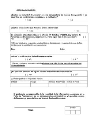 DATOS ADICIONALES:
¿Declara su voluntad de postular en esta convocatoria de manera transparente y, de
acuerdo a las condiciones señaladas por la Institución?
( ) NO ( ) SI
¿Declara tener hábiles sus derechos civiles y laborales?
( ) NO ( ) SI
En aplicación a lo establecido por el artículo 48º de la Ley Nº 29973, Ley General de
Personas con Discapacidad, responder si ¿Tiene algún tipo de discapacidad?: ( )
NO ( ) SI (*)
(*) De ser positiva su respuesta, señale el tipo de discapacidad y registre el número de folio
donde anexa la acreditación correspondiente:
Tipo: Folio:
Indique si es Licenciado de las Fuerzas Armadas.
( ) NO ( ) SI (*)
(*) De ser positiva su respuesta, señale el número de folio donde anexa la acreditación
correspondiente:
¿Ha prestado servicios en alguna Entidad de la Administración Pública?
( ) NO ( ) SI(*)
(*) De ser positiva su respuesta, indique:
Entidad Cargo Periodo de servicios Motivo de retiro
El postulante es responsable de la veracidad de la información consignada en la
Ficha de Postulación y de las consecuencias administrativas y/o penales en caso
de falsedad, ya que esta tiene carácter de Declaración Jurada.
FIRMA
Fecha
 