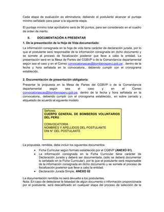 Cada etapa de evaluación es eliminatoria, debiendo el postulante alcanzar el puntaje
mínimo señalado para pasar a la siguiente etapa.
El puntaje mínimo total aprobatorio será de 90 puntos, para ser considerado en el cuadro
de orden de merito.
II. DOCUMENTACIÓN A PRESENTAR
1. De la presentación de la Hoja de Vida documentado:
La información consignada en la hoja de vida tiene carácter de declaración jurada, por lo
que el postulante será responsable de la información consignada en dicho documento y
se somete al proceso de fiscalización posterior que lleve a cabo la entidad. La
presentación será en la Mesa de Partes del CGBVP o de la Comandancia departamental
según sea el caso y en el Correo convocatoriascas@bomberosperu.gob.pe , dentro de la
fecha y hora señalada en la convocatoria., debiendo cumplir con el cronograma
establecido.
2. Documentación de presentación obligatoria:
Presentar la propuesta en la Mesa de Partes del CGBVP o de la Comandancia
departamental según sea el caso y en el Correo
convocatoriascas@bomberosperu.gob.pe, dentro de la fecha y hora señalada en la
convocatoria., debiendo cumplir con el cronograma establecido., en sobre cerrado y
etiquetado de acuerdo al siguiente modelo:
Señores:
CUERPO GENERAL DE BOMBEROS VOLUNTARIOS
DEL PERU
CONVOCATORIA
NOMBRES Y APELLIDOS DEL POSTULANTE
DNI N° DEL POSTULANTE
La propuesta, remitida, debe incluir los siguientes documentos:
 Ficha Curricular según formato establecido por el CGBVP (ANEXO 01).
 La información consignada en la Ficha Curricular tiene carácter de
Declaración Jurada y deberá ser documentada, (sólo se deberá documentar
lo señalado en la Ficha Curricular), por lo que el postulante será responsable
de la información consignada en dicho documento y se somete al proceso de
fiscalización posterior que lleve a cabo la entidad.
 Declaración Jurada Simple, ANEXO 02
La documentación remitida no será devuelta a los postulantes.
Nota: En caso de detectarse la falsedad de algún documento o información proporcionada
por el postulante, será descalificado en cualquier etapa del proceso de selección de la
 
