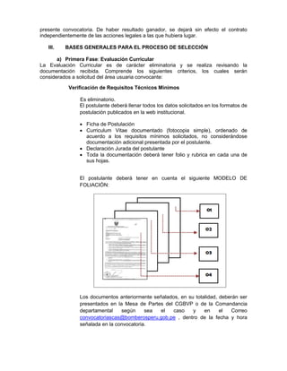 presente convocatoria. De haber resultado ganador, se dejará sin efecto el contrato
independientemente de las acciones legales a las que hubiera lugar.
III. BASES GENERALES PARA EL PROCESO DE SELECCIÓN
a) Primera Fase: Evaluación Curricular
La Evaluación Curricular es de carácter eliminatoria y se realiza revisando la
documentación recibida. Comprende los siguientes criterios, los cuales serán
considerados a solicitud del área usuaria convocante:
Verificación de Requisitos Técnicos Mínimos
Es eliminatorio.
El postulante deberá llenar todos los datos solicitados en los formatos de
postulación publicados en la web institucional.
 Ficha de Postulación
 Curriculum Vitae documentado (fotocopia simple), ordenado de
acuerdo a los requisitos mínimos solicitados, no considerándose
documentación adicional presentada por el postulante.
 Declaración Jurada del postulante
 Toda la documentación deberá tener folio y rubrica en cada una de
sus hojas.
El postulante deberá tener en cuenta el siguiente MODELO DE
FOLIACIÓN:
Los documentos anteriormente señalados, en su totalidad, deberán ser
presentados en la Mesa de Partes del CGBVP o de la Comandancia
departamental según sea el caso y en el Correo
convocatoriascas@bomberosperu.gob.pe , dentro de la fecha y hora
señalada en la convocatoria.
 