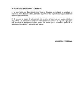 V. DE LA SUSCRIPCION DEL CONTRATO
1. La suscripción del Contrato Administrativo de Servicios, se realizará en un plazo no
mayor de cinco (5) días hábiles, contados a partir del día siguiente de la publicación del
resultado de la selección.
2. Si vencido el plazo el seleccionado no suscribe el contrato por causas objetivas
imputables a él, se declarara seleccionada la persona que ocupó el segundo lugar, para
que suscriba el respectivo contrato dentro del mismo plazo, contado a partir de la
respectiva notificación. Y aplicación a la norma.
UNIDAD DE PERSONAL
 