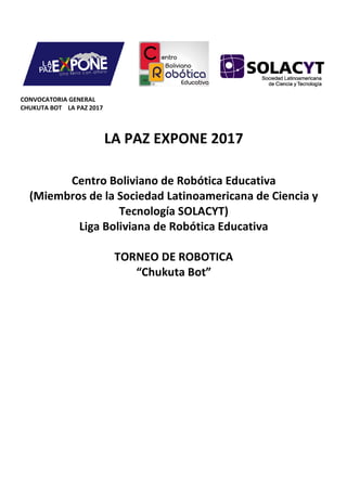 CONVOCATORIA GENERAL
CHUKUTA BOT LA PAZ 2017
LA PAZ EXPONE 2017
Centro Boliviano de Robótica Educativa
(Miembros de la Sociedad Latinoamericana de Ciencia y
Tecnología SOLACYT)
Liga Boliviana de Robótica
TORNEO DE
LA PAZ EXPONE 2017
Centro Boliviano de Robótica Educativa
(Miembros de la Sociedad Latinoamericana de Ciencia y
Tecnología SOLACYT)
Liga Boliviana de Robótica Educativa
TORNEO DE ROBOTICA
“Chukuta Bot”
Centro Boliviano de Robótica Educativa
(Miembros de la Sociedad Latinoamericana de Ciencia y
Educativa
 