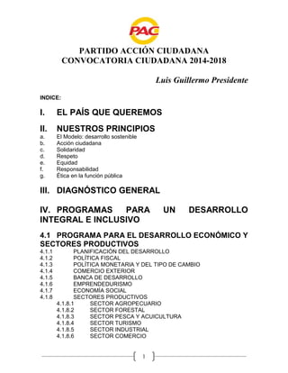 PARTIDO ACCIÓN CIUDADANA
CONVOCATORIA CIUDADANA 2014-2018
Luis Guillermo Presidente
INDICE:

I.

EL PAÍS QUE QUEREMOS

II.

NUESTROS PRINCIPIOS

a.
b.
c.
d.
e.
f.
g.

El Modelo: desarrollo sostenible
Acción ciudadana
Solidaridad
Respeto
Equidad
Responsabilidad
Ética en la función pública

III. DIAGNÓSTICO GENERAL
IV. PROGRAMAS
PARA
INTEGRAL E INCLUSIVO

UN

DESARROLLO

4.1 PROGRAMA PARA EL DESARROLLO ECONÓMICO Y
SECTORES PRODUCTIVOS
4.1.1
4.1.2
4.1.3
4.1.4
4.1.5
4.1.6
4.1.7
4.1.8

PLANIFICACIÓN DEL DESARROLLO
POLÍTICA FISCAL
POLÍTICA MONETARIA Y DEL TIPO DE CAMBIO
COMERCIO EXTERIOR
BANCA DE DESARROLLO
EMPRENDEDURISMO
ECONOMÍA SOCIAL
SECTORES PRODUCTIVOS
4.1.8.1
SECTOR AGROPECUARIO
4.1.8.2
SECTOR FORESTAL
4.1.8.3
SECTOR PESCA Y ACUICULTURA
4.1.8.4
SECTOR TURISMO
4.1.8.5
SECTOR INDUSTRIAL
4.1.8.6
SECTOR COMERCIO

1

 