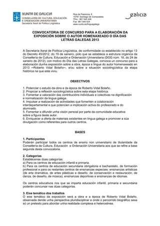 Rúa da Pastoriza, 8
                                      15781 Santiago de Compostela
                                      Tfno.: 981 545 436
                                      Fax: 981 544 424
                                      www.xunta.es/linguagalega


       CONVOCATORIA DE CONCURSO PARA A ELABORACIÓN DA
        EXPOSICIÓN SOBRE O AUTOR HOMENAXEADO O DÍA DAS
                      LETRAS GALEGAS 2013


A Secretaría Xeral de Política Lingüística, de conformidade co establecido no artigo 13
do Decreto 45/2012, do 19 de xaneiro, polo que se establece a estrutura orgánica da
Consellería de Cultura, Educación e Ordenación Universitaria (DOG núm. 16, do 24 de
xaneiro de 2012), con motivo do Día das Letras Galegas, convoca un concurso para a
elaboración dunha exposición sobre a obra, época e lingua do autor homenaxeado en
2013 ─Roberto Vidal Bolaño─, e/ou sobre a situación sociolingüística da etapa
histórica na que este viviu.


                                    OBXECTIVOS

1. Potenciar o estudo da obra e da época de Roberto Vidal Bolaño.
2. Propiciar a reflexión sociolingüística sobre esta etapa histórica.
3. Fomentar a valoración das contribucións individuais e colectivas na dignificación
e normalización da lingua galega.
4. Impulsar a realización de actividades que fomenten a colaboración
interdepartamental e que potencien a implicación activa do profesorado e do
alumnado.
5. Fomentar e difundir unha visión persoal por parte da comunidade educativa
sobre a figura deste autor.
6. Enriquecer a oferta de materiais existentes en lingua galega e promover a súa
divulgación como referentes para outros centros.


                                        BASES

1. Participantes
Poderán participar todos os centros de ensino non universitario de titularidade da
Consellería de Cultura, Educación e Ordenación Universitaria aos que se refire a base
segunda desta convocatoria.

2. Categorías
Establécense dúas categorías:
a) Para os centros de educación infantil e primaria.
b) Para os centros de educación secundaria obrigatoria e bacharelato, de formación
profesional e para os restantes centros de ensinanzas especiais: ensinanzas artísticas
(de arte dramática, de artes plásticas e deseño, de conservación e restauración, de
danza, de deseño, de música), ensinanzas deportivas e ensinanzas de idiomas.

Os centros educativos nos que se imparta educación infantil, primaria e secundaria
poderán concursar nas dúas categorías.

3. Eixe temático dos traballos
O eixe temático da exposición será a obra e a época de Roberto Vidal Bolaño,
observada dende unha perspectiva pluridisciplinar e onde o percorrido biográfico sexa
só un pretexto para abordar unha realidade complexa e heteroxénea.
 