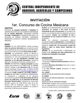 INVITACIÓN
1er. Concurso de Cocina Mexicana
OBJETIVO:
DESTACAR LA CALIDAD NUTRITIVA Y VARIEDAD DE
SABORES DELICIOSOS DE LOS ALIMENTOS PREPARADOS
EN LA COCINA MEXICANA. OPONIENDO NUESTRA
CULTURA Y TRADICIÓN DE ALIMENTACIÓN SANA A LA
INVASIÓN DE COMIDA CHATARRA, EXTRANJERA,
MERAMENTE LUCRATIVA E INSANA. GENERADORA DE
OBESIDAD.
BASES:
PRIMERA: DE LOS PARTICIPANTES, Podrán participar
todas las personas interesadas que se registren a partir
de la expedición de esta convocatoria hasta 30 minutos
antes de las 12:00 horas del día 25 de octubre de 2015.
SEGUNDA: Los participantes quedan en libertad al
elaborar los platillos que sean de su gusto para que los
representen en esta justa gastronómica mexicana. A
condición de que los ingredientes utilizados sean
adquiridos en los Mercados Municipales, Tiendas de
Abarrotes, Verdulerías y Cremerías, exclusivamente.
TERCERA: DEL REGISTRO, El registro anticipado se podrá
realizar personalmente en el LIBRO CLUB “EL HOMBRE
NUEVO”, ubicado en Av. Maravillas # 29, Col. Granjas
Valle de Guadalupe, Ecatepec, Méx., al teléfono 55 2187
4107 ó al correo electrónico abuelitomau@gmail.com,en
un horario de 10:00 a 14:00 hrs. y de 17:00 a 19:00 hrs.
CUARTA: DEL DÍA HORA Y LUGAR DE LA COMPETENCIA,
La competencia y calificación de los alimentos
concursantesse realizará el día 25 de octubre del año en
curso a las 12:00 horas, en la explanada del Mercado
Municipal “HankGonzález”,ubicada en Av. Carlos Hank
González esquina con Calle Benito Juárez de la Col.
Granjas Valle de Guadalupe. Lugar en donde los
participantes presentarán en exhibición sus platillos a
partir de las 11:00 horas de la mañana.
QUINTA: DE LA PRESENTACIÓN, Los alimentos deberán
presentarse en cazuelas u otro traste de barro,
conteniendo de una a tres porciones (se considera una
porción a la cantidad de alimento destinada a servirse a
una persona), tapados con servilletas de tela y
acompañados de una cuchara de madera para tomar
las pruebas.
SEXTA: Los alimentos concursantes deberán
acompañarse para su identificación con una tarjeta del
tamaño deun cuarto de hoja tamaño cartacon los datos
siguientes: nombre del o la concursante, nombre del
platillo y lugar en donde fueron adquiridos los
ingredientes.
SÉPTIMA: DE LA CALIFICACIÓN Y PREMIACIÓN, los
platillos serán calificados por chefs profesionales y su
veredicto será inapelable e irrevocable.
PREMIACIÓN:
La premiación quedará como sigue:
• Se les dará un Diplomade Reconocimiento a todoslos
participantes.
• Se harán Menciones Honoríficas hasta cinco o más si
es que las hubiere.
• Los Tres Primeros Lugares ganadores se harán
acreedores a:
1er. LUGAR
ARCÓN DE DÍA DE MUERTOS EXTRA GRANDE
2º. LUGAR
ARCÓN DE LOS SANTOS INOCENTES MUY GRANDE
3er. LUGAR:
ARCÓN DE DÍA DE OFRENDAS GRANDE
TRANSITORIO: Cualquier caso no previsto, será resuelto
por los organizadores y en caso necesario se dará a
conocer en tiempo y forma a los participantes.
Ecatepec,Méx., Septiembre-Octubrede 2015.
 