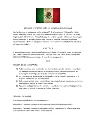 CONCURSO DE INTERPRETACIÓN DEL HIMNO NACIONAL MEXICANO
Con fundamento en lo dispuesto por los artículos 3º. de la Constitución Política de los Estados
Unidos Mexicanos; 2º y 7º., fracción III de la Ley General de Educación; 38, fracción IX de la Ley
Orgánica de la Administración Pública Federal, y 46 y 54 de la Ley sobre el Escudo, la Bandera y el
Himno Nacionales, la Secretaría de Educación Pública, en coordinación con las autoridades
educativas de los Estados de la República Mexicana y el Consejo Nacional de Fomento Educativo,
en lo sucesivo CONAFE:
C O N V O C A
A las escuelas primarias y secundarias oficiales y particulares, así como a los cursos comunitarios
del CONAFE, del sistema educativo nacional a participar en el CONCURSO DE INTERPRETACIÓN
DEL HIMNO NACIONAL, que se realizará de acuerdo con las siguientes:
BASES
PRIMERA.- DE LOS PARTICIPANTES
A) Podrán participar coros constituidos por alumnos de las escuelas primarias y secundarias
oficiales y particulares. En el grupo de escuelas primarias, quedan comprendidas las
escuelas primarias indígenas y los cursos comunitarios del CONAFE.
B) Las escuelas primarias y secundarias anexas a las escuelas normales participarán en la
etapa de zona escolar que les corresponda.
C) Cada coro competidor estará constituido por alumnos de la propia escuela, con un mínimo
de quince y un máximo de sesenta participantes.
D) No podrán participar las escuelas primarias y secundarias que hayan resultado ganadoras
en el concurso anterior en la etapa de Entidad Federativa.
SEGUNDA.- CATEGORÍAS
Los coros participarán en las categorías siguientes:
Categoría A.- Escuelas primarias o secundarias con profesor especializado en música.
Categoría B.- Escuelas primarias o secundarias sin profesor especializado en música. La persona
que dirija el coro deberá estar adscrita al centro escolar.
 