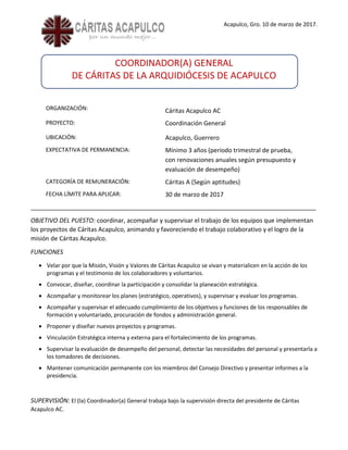 Acapulco, Gro. 10 de marzo de 2017.
COORDINADOR(A) GENERAL
DE CÁRITAS DE LA ARQUIDIÓCESIS DE ACAPULCO
ORGANIZACIÓN: Cáritas Acapulco AC
PROYECTO: Coordinación General
UBICACIÓN: Acapulco, Guerrero
EXPECTATIVA DE PERMANENCIA: Mínimo 3 años (periodo trimestral de prueba,
con renovaciones anuales según presupuesto y
evaluación de desempeño)
CATEGORÍA DE REMUNERACIÓN: Cáritas A (Según aptitudes)
FECHA LÍMITE PARA APLICAR: 30 de marzo de 2017
____________________________________________________________________________________
OBJETIVO DEL PUESTO: coordinar, acompañar y supervisar el trabajo de los equipos que implementan
los proyectos de Cáritas Acapulco, animando y favoreciendo el trabajo colaborativo y el logro de la
misión de Cáritas Acapulco.
FUNCIONES
• Velar por que la Misión, Visión y Valores de Cáritas Acapulco se vivan y materialicen en la acción de los
programas y el testimonio de los colaboradores y voluntarios.
• Convocar, diseñar, coordinar la participación y consolidar la planeación estratégica.
• Acompañar y monitorear los planes (estratégico, operativos), y supervisar y evaluar los programas.
• Acompañar y supervisar el adecuado cumplimiento de los objetivos y funciones de los responsables de
formación y voluntariado, procuración de fondos y administración general.
• Proponer y diseñar nuevos proyectos y programas.
• Vinculación Estratégica interna y externa para el fortalecimiento de los programas.
• Supervisar la evaluación de desempeño del personal, detectar las necesidades del personal y presentarla a
los tomadores de decisiones.
• Mantener comunicación permanente con los miembros del Consejo Directivo y presentar informes a la
presidencia.
SUPERVISIÓN: El (la) Coordinador(a) General trabaja bajo la supervisión directa del presidente de Cáritas
Acapulco AC.
 