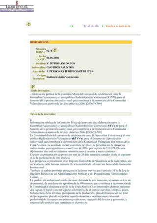 DISPOSICIÓN
Número
5274
DOGV:
Fecha
06.06.2006
DOGV:
Sección: V. OTROS ANUNCIOS
Subsección: G) OTROS ASUNTOS
Apartado: 1. PERSONAS JURÍDICO-PÚBLICAS
Origen
Radiotelevisión Valenciana
inserción:

Título inserción:
. Información pública de la Comisión Mixta del convenio de colaboración entre la
Generalitat Valenciana y el ente público Radiotelevisión Valenciana (RTVV), para el
fomento de la producción audiovisual que contribuya a la promoción de la Comunidad
Valenciana con motivo de la Copa América 2006. [2006/F6769]

Texto de la inserción:
Información pública de la Comisión Mixta del convenio de colaboración entre la
Generalitat Valenciana y el ente público Radiotelevisión Valenciana (RTVV ), para el
fomento de la producción audiovisual que contribuya a la promoción de la Comunidad
Valenciana con motivo de la Copa América 2006. [2006/F6769]
La Comisión Mixta del convenio de colaboración entre la Generalitat Valenciana y el ente
público Radiotelevisión Valenciana ( RTVV ), para el fomento de la producción
audiovisual que contribuya a la promoción de la Comunidad Valenciana con motivo de la
Copa América, ha acordado iniciar la apertura del plazo de presentación de proyectos
audiovisuales correspondientes al convenio de 2006, por importe de 510.923,69 euros
(Quinientos diez mil novecientos veintitrés euros y sesenta y nueve céntimos).
El plazo de presentación de proyectos será de 20 días naturales contados desde el siguiente
al de la publicación de este anuncio.
Los proyectos se presentarán en el Registro General de la Presidencia de la Generalitat, sito
en Valencia, calle Juristas, número 10, a la atención de la Dirección General de Promoción
Institucional.
También se podrán presentar proyectos en la forma prevista en el artículo 38 de la Ley de
Régimen Jurídico de las Administraciones Públicas y del Procedimiento Administrativo
Común.
La producción audiovisual a subvencionar, derivada de este convenio, se sustanciará en un
documental, de una duración aproximada de 90 minutos, que contribuya a la promoción de
la Comunidad Valenciana a través de la Copa América. Los interesados deberán presentar
dos copias en papel y una en soporte informático, de al menos: storyline, sinopsis, guión,
ficha técnica, ficha artística, presupuesto de la producción, plan de financiación del total
del presupuesto, plan de rodaje (incluyendo duración y localizaciones), historial
profesional de la empresa o empresas productoras, currículo del director y guionistas, y
empresas de servicios que participan en el proyecto.

 