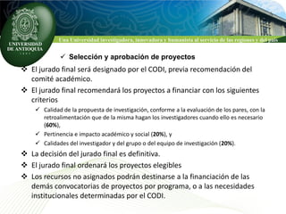 Una Universidad investigadora, innovadora y humanista al servicio de las regiones y del país


              Selección y aprobación de proyectos
 El jurado final será designado por el CODI, previa recomendación del
  comité académico.
 El jurado final recomendará los proyectos a financiar con los siguientes
  criterios
     Calidad de la propuesta de investigación, conforme a la evaluación de los pares, con la
      retroalimentación que de la misma hagan los investigadores cuando ello es necesario
      (60%),
     Pertinencia e impacto académico y social (20%), y
     Calidades del investigador y del grupo o del equipo de investigación (20%).
 La decisión del jurado final es definitiva.
 El jurado final ordenará los proyectos elegibles
 Los recursos no asignados podrán destinarse a la financiación de las
  demás convocatorias de proyectos por programa, o a las necesidades
  institucionales determinadas por el CODI.
 