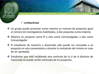 Una Universidad investigadora, innovadora y humanista al servicio de las regiones y del país



            Limitaciones

 Un grupo puede presentar como máximo un número de proyectos igual
  al número de investigadores habilitados, o dos proyectos como máximo.
 Máximo un proyecto como IP y otro como Coinvestigador, o dos como
  Coinvestigador
 El estudiante de maestría o doctorado sólo puede ser vinculado a un
  proyecto en esta convocatoria y durante la realización del mismo en caso
  de ser aprobado.
 Estudiante que esté recibiendo otro estímulo de la U de A (distinto de
  matrícula) no puede recibir estímulos de los proyectos.
 