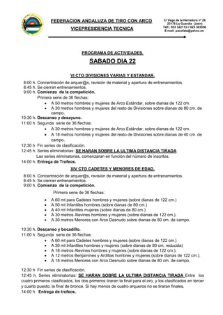 FEDER
A
CION
ANDALUZADE
TIRO
C
O
N
ARCO
C/ Vega de la Herradura nº 26
23170 La Guardia (Jaén)
Telf.: 953 322113 // 625 383556
E-mail: pacofata@yahoo.es
FEDERACION ANDALUZA DE TIRO CON ARCO
VICEPRESIDENCIA TECNICA
PROGRAMA DE ACTIVIDADES.
SABADO DIA 22
VI CTO DIVISIONES VARIAS Y ESTANDAR.
8:00 h. Concentración de arquer@s, revisión de material y apertura de entrenamientos.
8:45 h. Se cierran entrenamientos.
9:00 h. Comienzo de la competición.
Primera serie de 36 flechas:
 A 50 metros hombres y mujeres de Arco Estándar, sobre dianas de 122 cm.
 A 30 metros hombres y mujeres del resto de Divisiones sobre dianas de 80 cm. de
campo.
10:30 h. Descanso y desayuno.
11:00 h Segunda serie de 36 flechas:
 A 30 metros hombres y mujeres de Arco Estándar, sobre dianas de 122 cm.
 A 18 metros hombres y mujeres del resto de Divisiones sobre dianas de 40 cm. de
campo.
12:30 h Fin series de clasificación.
12:45 h. Series eliminatorias: SE HARAN SOBRE LA ULTIMA DISTANCIA TIRADA
Las series eliminatorias, comenzaran en función del número de inscritos.
14:00 h. Entrega de Trofeos.
XIV CTO CADETES Y MENORES DE EDAD.
8:00 h. Concentración de arquer@s, revisión de material y apertura de entrenamientos.
8:45 h. Se cierran entrenamientos.
9:00 h. Comienzo de la competición.
Primera serie de 36 flechas:
 A 60 mt para Cadetes hombres y mujeres (sobre dianas de 122 cm.)
 A 50 mt Infantiles hombres (sobre dianas de 80 cm.)
 A 40 mt Infantiles mujeres (sobre dianas de 80 cm.)
 A 30 metros Alevines hombres y mujeres (sobre dianas de 122 cm.).
 A 30 metros Menores con Arco Desnudo sobre dianas de 80 cm. de campo.
10:30 h. Descanso y bocadillo.
11:00 h Segunda serie de 36 flechas:
 A 60 mt para Cadetes hombres y mujeres (sobre dianas de 122 cm.)
 A 30 mt Infantiles hombres y mujeres (sobre dianas de 80 cm. reducida)
 A 18 metros Alevines hombres y mujeres (sobre dianas de 122 cm.).
 A 12 metros Benjamines y Ardillas hombres y mujeres (sobre dianas de 122 cm.).
 A 18 metros Menores con Arco Desnudo sobre dianas de 80 cm. de campo.
12:30 h Fin series de clasificación.
12:45 h. Series eliminatorias: SE HARAN SOBRE LA ULTIMA DISTANCIA TIRADA Entre los
cuatro primeros clasificados, los dos primeros tiraran la final para el oro, y los clasificados en tercer
y cuarto puesto, la final de bronce. Si hay menos de cuatro arqueros no se tiraran finales.
14:00 h Entrega de trofeos.
 
