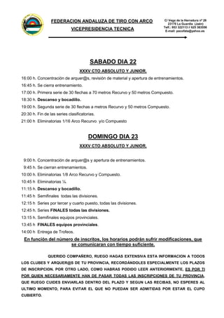 FEDER
A
CION
ANDALUZADE
TIRO
C
O
N
ARCO
C/ Vega de la Herradura nº 26
23170 La Guardia (Jaén)
Telf.: 953 322113 // 625 383556
E-mail: pacofata@yahoo.es
FEDERACION ANDALUZA DE TIRO CON ARCO
VICEPRESIDENCIA TECNICA
SABADO DIA 22
XXXV CTO ABSOLUTO Y JUNIOR.
16:00 h. Concentración de arquer@s, revisión de material y apertura de entrenamientos.
16:45 h. Se cierra entrenamiento.
17:00 h. Primera serie de 30 flechas a 70 metros Recurvo y 50 metros Compuesto.
18:30 h. Descanso y bocadillo.
19:00 h. Segunda serie de 30 flechas a metros Recurvo y 50 metros Compuesto.
20:30 h. Fin de las series clasificatorias.
21:00 h Eliminatorias 1/16 Arco Recurvo y/o Compuesto
DOMINGO DIA 23
XXXV CTO ABSOLUTO Y JUNIOR.
9:00 h. Concentración de arquer@s y apertura de entrenamientos.
9:45 h. Se cierran entrenamientos.
10:00 h. Eliminatorias 1/8 Arco Recurvo y Compuesto.
10:45 h Eliminatorias ¼.
11:15 h. Descanso y bocadillo.
11:45 h Semifinales todas las divisiones.
12:15 h Series por tercer y cuarto puesto, todas las divisiones.
12:45 h. Series FINALES todas las divisiones.
13:15 h. Semifinales equipos provinciales.
13:45 h FINALES equipos provinciales.
14:00 h Entrega de Trofeos.
En función del número de inscritos, los horarios podrán sufrir modificaciones, que
se comunicaran con tiempo suficiente.
QUERIDO COMPAÑERO, RUEGO HAGAS EXTENSIVA ESTA INFORMACION A TODOS
LOS CLUBES Y ARQUER@S DE TU PROVINCIA, RECORDÁNDOLES ESPECIALMENTE LOS PLAZOS
DE INSCRIPCION. POR OTRO LADO, COMO HABRAS PODIDO LEER ANTERIORMENTE, ES POR TI
POR QUIEN NECESARIAMENTE HAN DE PASAR TODAS LAS INSCRIPCIONES DE TU PROVINCIA,
QUE RUEGO CUIDES ENVIARLAS DENTRO DEL PLAZO Y SEGUN LAS RECIBAS, NO ESPERES AL
ULTIMO MOMENTO, PARA EVITAR EL QUE NO PUEDAN SER ADMITIDAS POR ESTAR EL CUPO
CUBIERTO.
 