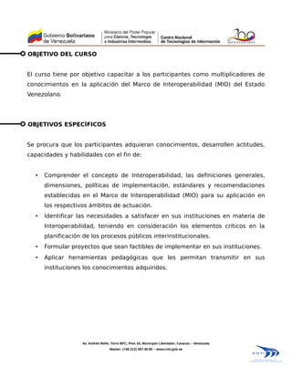 OBJETIVO DEL CURSO


El curso tiene por objetivo capacitar a los participantes como multiplicadores de
conocimientos en la aplicación del Marco de Interoperabilidad (MIO) del Estado
Venezolano.




OBJETIVOS ESPECÍFICOS


Se procura que los participantes adquieran conocimientos, desarrollen actitudes,
capacidades y habilidades con el fin de:


  •   Comprender el concepto de Interoperabilidad, las definiciones generales,
      dimensiones, políticas de implementación, estándares y recomendaciones
      establecidas en el Marco de Interoperabilidad (MIO) para su aplicación en
      los respectivos ámbitos de actuación.
  •   Identificar las necesidades a satisfacer en sus instituciones en materia de
      Interoperabilidad, teniendo en consideración los elementos críticos en la
      planificación de los procesos públicos interinstitucionales.
  •   Formular proyectos que sean factibles de implementar en sus instituciones.
  •   Aplicar herramientas pedagógicas que les permitan transmitir en sus
      instituciones los conocimientos adquiridos.




                   Av. Andrés Bello, Torre BFC, Piso 16, Municipio Libertador, Caracas – Venezuela
                                   Master: (+58 212) 597.45.90 – www.cnti.gob.ve
 