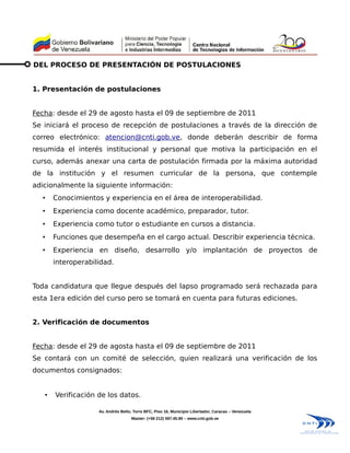 DEL PROCESO DE PRESENTACIÓN DE POSTULACIONES


1. Presentación de postulaciones


Fecha: desde el 29 de agosto hasta el 09 de septiembre de 2011
Se iniciará el proceso de recepción de postulaciones a través de la dirección de
correo electrónico: atencion@cnti.gob.ve, donde deberán describir de forma
resumida el interés institucional y personal que motiva la participación en el
curso, además anexar una carta de postulación firmada por la máxima autoridad
de la institución y el resumen curricular de la persona, que contemple
adicionalmente la siguiente información:
  •    Conocimientos y experiencia en el área de interoperabilidad.
  •    Experiencia como docente académico, preparador, tutor.
  •    Experiencia como tutor o estudiante en cursos a distancia.
  •    Funciones que desempeña en el cargo actual. Describir experiencia técnica.
  •    Experiencia en diseño, desarrollo y/o implantación de proyectos de
       interoperabilidad.


Toda candidatura que llegue después del lapso programado será rechazada para
esta 1era edición del curso pero se tomará en cuenta para futuras ediciones.


2. Verificación de documentos


Fecha: desde el 29 de agosta hasta el 09 de septiembre de 2011
Se contará con un comité de selección, quien realizará una verificación de los
documentos consignados:


   •   Verificación de los datos.

                    Av. Andrés Bello, Torre BFC, Piso 16, Municipio Libertador, Caracas – Venezuela
                                    Master: (+58 212) 597.45.90 – www.cnti.gob.ve
 